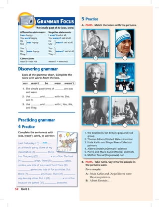 Postcards
5 Practice
A. PAIRS. Match the labels with the pictures.
B. PAIRS. Take turns. Say who the people in
the pictures were.
For example:
A: Frida Kahlo and Diego Rivera were
Mexican painters.
B: Albert Einstein . . .
Discovering grammar
Look at the grammar chart. Complete the
rules with words from the box.
was wasn’t be were weren’t
1. The simple past forms of are was
and were.
2. Use and with He, She,
and It.
3. Use and with I, You, We,
and They.
Practicing grammar
4 Practice
Complete the sentences with
was, wasn’t, were, or weren’t.
Last Saturday, I (1) was
at a friend’s party. Some of my
classmates (2) there,
too. The party (3) a lot of fun. The food
(4) great. There (5) cakes,
cookies, and lots of ice cream! Yum! There (6)
games and lots of fun activities. But
there (7) any music. There (8)
any dancing either. But it (9) a lot of fun
because the games (10) awesome.
GRAMMAR FOCUS
The simple past of be (was, were)
Afﬁrmative statements Negative statements
I was happy. I wasn’t sad at all.
You were happy. You weren’t sad at all.
He
was happy.
He
wasn’t sad at all.
She She
You You
We were happy. We weren’t sad at all.
They They
Contractions
wasn’t = was not weren’t = were not
1. the Beatles/(Great Britain) pop and rock
group
2. Thomas Edison/(United States) inventor
3. Frida Kahlo and Diego Rivera/(Mexico)
painters
4. Albert Einstein/(Germany) scientist
5. Pierre and Marie Curie/(France) scientists
6. Mother Teresa/(Yugoslavia) nun
3
54 Unit 6
052-061_SB1B_U06_14106.indd 54 1/17/07 7:57:37 PM
 