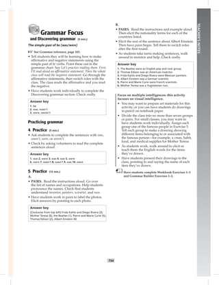 T54
TEACHER’SNOTES
Grammar Focus
and Discovering grammar (5 min.)
The simple past of be (was/were)
☞See Grammar reference, page 103.
• Tell students they will be learning how to make
afﬁrmative and negative statements using the
simple past of be verbs. Point these out in the
grammar chart. Say Let’s practice reading them. First,
I’ll read aloud an afﬁrmative statement. Then the whole
class will read the negative statement. Go through the
afﬁrmative statements, then switch roles with the
class. The class reads the afﬁrmative and you read
the negative.
• Have students work individually to complete the
Discovering grammar section. Check orally.
Answer key
1. be
2. was, wasn’t
3. were, weren’t
Practicing grammar
4 Practice (5 min.)
• Ask students to complete the sentences with was,
wasn’t, were, or weren’t.
• Check by asking volunteers to read the complete
sentences aloud.
Answer key
1. was 2. were 3. was 4. was 5. were
6. were 7. wasn’t 8. wasn’t 9. was 10. were
5 Practice (15 min.)
A.
• PAIRS. Read the instructions aloud. Go over
the list of names and occupations. Help students
pronounce the names. Check that students
understand inventor, painters, scientist, and nun.
• Have students work in pairs to label the photos.
Elicit answers by pointing to each photo.
Answer key
(Clockwise from top left) Frida Kahlo and Diego Rivera (3),
Mother Teresa (6), the Beatles (1), Pierre and Marie Curie (5),
Thomas Edison (2), Albert Einstein (4)
B.
• PAIRS. Read the instructions and example aloud.
Then elicit the nationality terms for each of the
countries listed.
• Elicit the rest of the sentence about Albert Einstein.
Then have pairs begin. Tell them to switch roles
after the ﬁrst round.
• As students take turns making sentences, walk
around to monitor and help. Check orally.
Answer key
1. The Beatles were an English pop and rock group.
2. Thomas Edison was an American inventor.
3. Frida Kahlo and Diego Rivera were Mexican painters.
4. Albert Einstein was a German scientist.
5. Pierre and Marie Curie were French scientists.
6. Mother Teresa was a Yugoslavian nun.
Focus on multiple intelligences: this activity
focuses on visual intelligence.
• You may want to prepare art materials for this
activity, or you can have students do drawings
in pencil on notebook paper.
• Divide the class into no more than seven groups
or pairs. For small classes, you may want to
have students work individually. Assign each
group one of the famous people in Exercise 5.
Tell each group to make a drawing showing
different items belonging to or associated with
the famous person—for example, a cross, habit,
food, and medical supplies for Mother Teresa.
• As students work, walk around to elicit or
teach them the English words for the items
they’ve drawn.
• Have students present their drawings to the
class, pointing to and saying the name of each
item they’ve drawn.
Have students complete Workbook Exercises 1–3
and Grammar Builder Exercises 1–2.
Postcards_splitB_TE1_U06.indd T54 2/27/07 10:21:43 AM7:57:37 PM
 