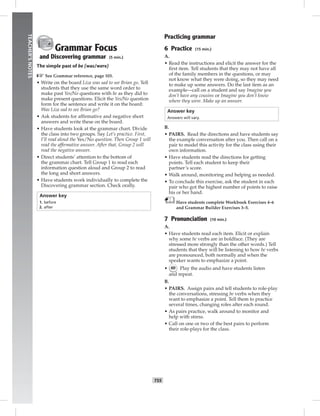 052-061_
T55
TEACHER’SNOTES
Grammar Focus
and Discovering grammar (5 min.)
The simple past of be (was/were)
☞See Grammar reference, page 103.
• Write on the board Liza was sad to see Brian go. Tell
students that they use the same word order to
make past Yes/No questions with be as they did to
make present questions. Elicit the Yes/No question
form for the sentence and write it on the board:
Was Liza sad to see Brian go?
• Ask students for afﬁrmative and negative short
answers and write these on the board.
• Have students look at the grammar chart. Divide
the class into two groups. Say Let’s practice. First,
I’ll read aloud the Yes/No question. Then Group 1 will
read the afﬁrmative answer. After that, Group 2 will
read the negative answer.
• Direct students’ attention to the bottom of
the grammar chart. Tell Group 1 to read each
information question aloud and Group 2 to read
the long and short answers.
• Have students work individually to complete the
Discovering grammar section. Check orally.
Answer key
1. before
2. after
Practicing grammar
6 Practice (15 min.)
A.
• Read the instructions and elicit the answer for the
ﬁrst item. Tell students that they may not have all
of the family members in the questions, or may
not know what they were doing, so they may need
to make up some answers. Do the last item as an
example—call on a student and say Imagine you
don’t have any cousins or Imagine you don’t know
where they were. Make up an answer.
Answer key
Answers will vary.
B.
• PAIRS. Read the directions and have students say
the example conversation after you. Then call on a
pair to model this activity for the class using their
own information.
• Have students read the directions for getting
points. Tell each student to keep their
partner’s score.
• Walk around, monitoring and helping as needed.
• To conclude this exercise, ask the student in each
pair who got the highest number of points to raise
his or her hand.
Have students complete Workbook Exercises 4–6
and Grammar Builder Exercises 3–5.
7 Pronunciation (10 min.)
A.
• Have students read each item. Elicit or explain
why some be verbs are in boldface. (They are
stressed more strongly than the other words.) Tell
students that they will be listening to how be verbs
are pronounced, both normally and when the
speaker wants to emphasize a point.
• 60 Play the audio and have students listen
and repeat.
B.
• PAIRS. Assign pairs and tell students to role-play
the conversations, stressing be verbs when they
want to emphasize a point. Tell them to practice
several times, changing roles after each round.
• As pairs practice, walk around to monitor and
help with stress.
• Call on one or two of the best pairs to perform
their role-plays for the class.
Postcards_splitB_TE1_U06.indd T55 2/27/07 10:21:44 AM
 