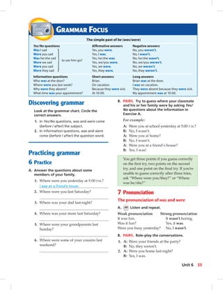 Discovering grammar
Look at the grammar chart. Circle the
correct answers.
1. In Yes/No questions, was and were come
(before / after) the subject.
2. In information questions, was and were
come (before / after) the question word.
Practicing grammar
6 Practice
A. Answer the questions about some
members of your family.
1. Where were you yesterday at 5:00 P.M.?
I was at a friend’s house.
2. Where were you last Saturday?
3. Where was your dad last night?
4. Where was your mom last Saturday?
5. Where were your grandparents last
Sunday?
6. Where were some of your cousins last
weekend?
B. PAIRS. Try to guess where your classmate
and his or her family were by asking Yes/
No questions about the information in
Exercise A.
For example:
A: Were you at school yesterday at 5:00 P.M.?
B: No, I wasn’t.
A: Were you at home?
B: No, I wasn’t.
A: Were you at a friend’s house?
B: Yes, I was!
You get three points if you guess correctly
on the ﬁrst try, two points on the second
try, and one point on the ﬁnal try. If you’re
unable to guess correctly after three tries,
ask “Where were you/they?” or “Where
was he/she?”
7 Pronunciation
The pronunciation of was and were
A. 60 Listen and repeat.
Weak pronunciation Strong pronunciation
It was fun. It wasn’t boring.
Was it fun? Yes, it was.
Were you busy yesterday? No, I wasn’t.
B. PAIRS. Role-play the conversations.
1. A: Were your friends at the party?
B: No, they weren’t.
2. A: Were you home last night?
B: Yes, I was.
GRAMMAR FOCUS
The simple past of be (was/were)
Yes/No questions Afﬁrmative answers Negative answers
Was I sad Yes, you were. No, you weren’t.
Were you sad Yes, I was. No, I wasn’t.
Was he/she sad
to see him go?
Yes, he/she was. No, he/she wasn’t.
Were we sad Yes, we/you were. No, we/you weren’t.
Were you sad Yes, we were. No, we weren’t.
Were they sad Yes, they were. No, they weren’t.
Information questions Short answers Long answers
Who was at the door? Brian. Brian was at the door.
Where were you last week? On vacation. I was on vacation.
Why were they absent? Because they were sick. They were absent because they were sick.
What time was your appointment? At 10:00. My appointment was at 10:00.
55Unit 6
052-061_SB1B_U06_14106.indd 55 1/17/07 7:57:52 PM0:21:44 AM
 
