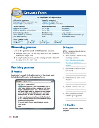 Postcards
GRAMMAR FOCUS
The simple past of irregular verbs
Afﬁrmative statements Negative statements
Brian went to Miami two months ago. He didn’t go to New York.
Brian spent the summer there. He didn’t spend the winter there.
Yes/No questions Afﬁrmative answers Negative answers
Did Brian go to Miami? Yes, he did. No, he didn’t.
Did Brian spend the summer there? Yes, he did. No, he didn’t.
Information questions Short answers Long answers
When did Brian go to Miami? Two months ago. He went to Miami two months ago.
Who went to Miami? Brian. Brian went to Miami.
Some irregular verbs
come ➔ came have ➔ had go ➔ went take ➔ took
do ➔ did get ➔ got spend ➔ spent tell ➔ told
9 Practice
Write two sentences to correct
the information.
1. Brian went to Canada as an
exchange student.
Brian didn’t go to Canada.
He went to the United
States.
2. He came back to Australia
last month.
3. On Sunday, he went to bed
at 10 P.M.
4. He took a shower at 6 A.M.
5. Brian spent the summer
with his grandparents.
10 Practice
Have a competition! Go to
page 69.
Discovering grammar
Look at the grammar chart. Circle the correct answers.
1. Irregular verbs (add / do not add) -d or -ed to the base form
to form the simple past.
2. In simple past questions, use the helping verb (do / did) with
the base form of a main verb.
Practicing grammar
8 Practice
Read Brian’s e-mail. Circle all the verbs in the simple past.
Include both afﬁrmative and negative forms.
Hey! How are you guys doing?
I arrived home on Sunday. I was really tired that day, so
I went to bed at 8:00 P.M. When I woke up at 1:00, I went
straight to the bathroom and took a shower. Of course, I
didn’t know it was one in the morning! My mom and dad
weren’t up, so I knocked on their bedroom door to ask
about breakfast. “At one in the morning?” Mom asked.
I’m glad I spent my summer with your family. Your dad’s
job as a computer animator is so cool! I think I’m going to
study computer technology.
My parents said hi. Thanks again for a great summer.
I miss you all.
Brian
56 Unit 6
052-061_SB1B_U06_14106.indd 56 1/17/07 7:57:53 PM
 