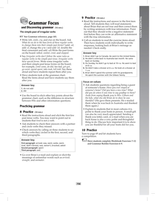 T56
TEACHER’SNOTES
Grammar Focus
and Discovering grammar (10 min.)
The simple past of irregular verbs
☞See Grammar reference, page 103.
• Write talk, smile, cry, and stop on the board. Ask
What do we do to the base form of these regular verbs
to change them into their simple past forms? (add -ed,
add -d, change the y to i and add -ed, double the
ﬁnal consonant and add -ed) Write the past forms
on the board: talked, smiled, cried, and stopped.
• Say Irregular verbs don’t follow the same rules as
regular verbs in the simple past tense. Irregular verbs
have special forms. Write some irregular verbs
and their simple past tense forms on the board;
for example, come-came, do-did, has-had, get-got,
go-went, spend-spent, take-took, tell-told. Say these
aloud and have students repeat them after you.
• Have students look at the grammar chart.
Read the items aloud and have students say them
after you.
Answer key
1. do not add
2. did
• Use the board to elicit other key points about the
grammar chart, such as the difference in structure
between Who and other information questions.
Practicing grammar
8 Practice (10 min.)
• Read the instructions aloud and elicit the ﬁrst few
past tense verbs. You may want to point out to
students that tired is not a verb.
• Ask students to check their answers with a partner
and circle verbs they missed.
• Check answers by calling on three students to say
which verbs they circled in the ﬁrst, second, and
third paragraphs.
Answer key
First paragraph: arrived, was, went, woke, went,
took, didn’t (know), was, weren’t, knocked, asked
Second paragraph: spent
Third paragraph: said
• Go over Brian’s e-mail and explain or elicit the
meanings of unfamiliar words such as arrived,
straight, and animator.
9 Practice (10 min.)
• Read the instructions and answer to the ﬁrst item
aloud. Tell students they will read statements
about Brian that are not true and then correct them
by writing sentences with true information. Point
out that they should write a negative statement
ﬁrst before they can write an afﬁrmative statement
with the true information.
• Call on students to read the exercise items aloud.
Then have students work individually to write
responses, looking back at Brian’s message as
needed. Check orally.
Answer key
1. Brian didn’t go to Canada. He went to the United States.
2. He didn’t come back to Australia last month. He came
back on Sunday.
3. On Sunday, he didn’t go to bed at 10 P.M. He went to bed
at 8 P.M.
4. He didn’t take a shower at 6 A.M. He took at a shower at
1 A.M.
5. Brian didn’t spend the summer with his grandparents.
He spent the summer with the Gibson family.
Focus on values
• Ask students questions regarding being a guest
at someone’s home: Have you ever stayed at
someone’s home? Did you have a nice time? What
did you do when it was time to say goodbye to them?
Aside from saying thank you to Mrs. Gibson and
the kids, what else did Brian do to show he was
thankful? (He gave them presents. He e-mailed
them when he was back in Australia and thanked
them again.)
• Explain to students that in most cultures it is
polite to thank your hosts in person. A small gift
can also be very much appreciated. Sending a
thank-you letter, card, or e-mail when you are
back home is also a very polite and thoughtful
thing to do. Discuss how important it is to show
you are thankful for all your hosts did for you.
10 Practice
Turn to page 69 and let students have
a competition.
Have students complete Workbook Exercises 7–12
and Grammar Builder Exercises 6–9.
Postcards_splitB_TE1_U06.indd T56 2/27/07 10:21:45 AM7:57:53 PM
 