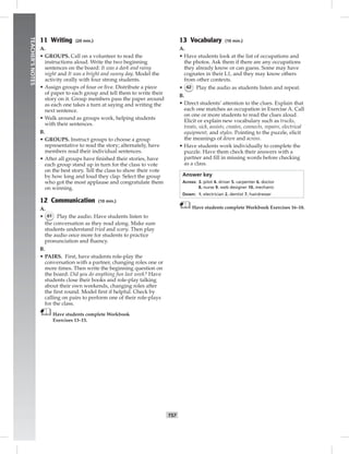 T57
TEACHER’SNOTES
11 Writing (20 min.)
A.
• GROUPS. Call on a volunteer to read the
instructions aloud. Write the two beginning
sentences on the board: It was a dark and rainy
night and It was a bright and sunny day. Model the
activity orally with four strong students.
• Assign groups of four or ﬁve. Distribute a piece
of paper to each group and tell them to write their
story on it. Group members pass the paper around
as each one takes a turn at saying and writing the
next sentence.
• Walk around as groups work, helping students
with their sentences.
B.
• GROUPS. Instruct groups to choose a group
representative to read the story; alternately, have
members read their individual sentences.
• After all groups have ﬁnished their stories, have
each group stand up in turn for the class to vote
on the best story. Tell the class to show their vote
by how long and loud they clap. Select the group
who got the most applause and congratulate them
on winning.
12 Communication (10 min.)
A.
• 61 Play the audio. Have students listen to
the conversation as they read along. Make sure
students understand tried and scary. Then play
the audio once more for students to practice
pronunciation and ﬂuency.
B.
• PAIRS. First, have students role-play the
conversation with a partner, changing roles one or
more times. Then write the beginning question on
the board: Did you do anything fun last week? Have
students close their books and role-play talking
about their own weekends, changing roles after
the ﬁrst round. Model ﬁrst if helpful. Check by
calling on pairs to perform one of their role-plays
for the class.
Have students complete Workbook
Exercises 13–15.
13 Vocabulary (10 min.)
A.
• Have students look at the list of occupations and
the photos. Ask them if there are any occupations
they already know or can guess. Some may have
cognates in their L1, and they may know others
from other contexts.
• 62 Play the audio as students listen and repeat.
B.
• Direct students’ attention to the clues. Explain that
each one matches an occupation in Exercise A. Call
on one or more students to read the clues aloud.
Elicit or explain new vocabulary such as trucks,
treats, sick, assists, creates, connects, repairs, electrical
equipment, and styles. Pointing to the puzzle, elicit
the meanings of down and across.
• Have students work individually to complete the
puzzle. Have them check their answers with a
partner and ﬁll in missing words before checking
as a class.
Answer key
Across: 3. pilot 4. driver 5. carpenter 6. doctor
8. nurse 9. web designer 10. mechanic
Down: 1. electrician 2. dentist 7. hairdresser
Have students complete Workbook Exercises 16–18.
Postcards_splitB_TE1_U06.indd T57 2/27/07 10:21:45 AM
 