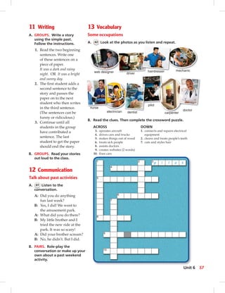 13 Vocabulary
Some occupations
A. 62 Look at the photos as you listen and repeat.
B. Read the clues. Then complete the crossword puzzle.
carpenter
web designer driver
hairdresser mechanic
dentistelectrician
pilot
doctor
driver
hairdresser
nurse
ACROSS DOWN
3. operates aircraft 1. connects and repairs electrical
4. drives cars and trucks equipment
5. makes things out of wood 2. cleans and treats people’s teeth
6. treats sick people 7. cuts and styles hair
8. assists doctors
9. creates websites (2 words)
10. ﬁxes cars
11 Writing
A. GROUPS. Write a story
using the simple past.
Follow the instructions.
1. Read the two beginning
sentences. Write one
of these sentences on a
piece of paper.
It was a dark and rainy
night. OR It was a bright
and sunny day.
2. The ﬁrst student adds a
second sentence to the
story and passes the
paper on to the next
student who then writes
in the third sentence.
(The sentences can be
funny or ridiculous.)
3. Continue until all
students in the group
have contributed a
sentence. The last
student to get the paper
should end the story.
B. GROUPS. Read your stories
out loud to the class.
12 Communication
Talk about past activities
A. 61 Listen to the
conversation.
A: Did you do anything
fun last week?
B: Yes, I did! We went to
the amusement park.
A: What did you do there?
B: My little brother and I
tried the new ride at the
park. It was so scary!
A: Did your brother scream?
B: No, he didn’t. But I did.
B. PAIRS. Role-play the
conversation or make up your
own about a past weekend
activity.
57Unit 6
0:21:45 AM
 