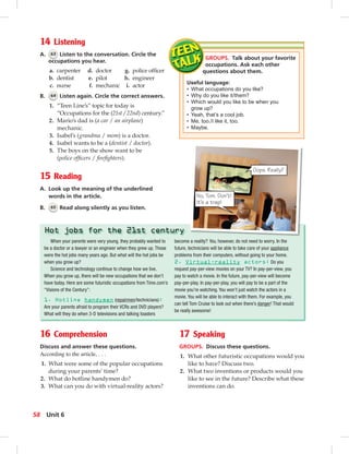 Postcards
14 Listening
A. 63 Listen to the conversation. Circle the
occupations you hear.
GROUPS. Talk about your favorite
occupations. Ask each other
questions about them.
Useful language:
• What occupations do you like?
• Why do you like it/them?
• Which would you like to be when you
grow up?
• Yeah, that’s a cool job.
• Me, too./I like it, too.
• Maybe.
16 Comprehension
Discuss and answer these questions.
According to the article, . . .
1. What were some of the popular occupations
during your parents’ time?
2. What do hotline handymen do?
3. What can you do with virtual-reality actors?
When your parents were very young, they probably wanted to
be a doctor or a lawyer or an engineer when they grew up. Those
were the hot jobs many years ago. But what will the hot jobs be
when you grow up?
Science and technology continue to change how we live.
When you grow up, there will be new occupations that we don’t
have today. Here are some futuristic occupations from Time.com’s
“Visions of the Century”:
1. Hotline handymen (repairmen/technicians):
Are your parents afraid to program their VCRs and DVD players?
What will they do when 3-D televisions and talking toasters
become a reality? You, however, do not need to worry. In the
future, technicians will be able to take care of your appliance
problems from their computers, without going to your home.
2. Virtual-reality actors: Do you
request pay-per-view movies on your TV? In pay-per-view, you
pay to watch a movie. In the future, pay-per-view will become
pay-per-play. In pay-per-play, you will pay to be a part of the
movie you’re watching. You won’t just watch the actors in a
movie. You will be able to interact with them. For example, you
can tell Tom Cruise to look out when there’s danger! That would
be really awesome!
Hot jobs for the 21st century
No, Tom. Don’t!
It’s a trap!
Oops. Really?
17 Speaking
GROUPS. Discuss these questions.
1. What other futuristic occupations would you
like to have? Discuss two.
2. What two inventions or products would you
like to see in the future? Describe what these
inventions can do.
B. 64 Listen again. Circle the correct answers.
1. “Teen Line’s” topic for today is
“Occupations for the (21st / 22nd) century.”
2. Mario’s dad is (a car / an airplane)
mechanic.
3. Isabel’s (grandma / mom) is a doctor.
4. Isabel wants to be a (dentist / doctor).
5. The boys on the show want to be
(police ofﬁcers / ﬁreﬁghters).
15 Reading
A. Look up the meaning of the underlined
words in the article.
B. 65 Read along silently as you listen.
a. carpenter d. doctor g. police ofﬁcer
b. dentist e. pilot h. engineer
c. nurse f. mechanic i. actor
58 Unit 6
 