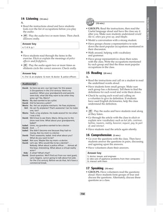 T58
TEACHER’SNOTES
14 Listening (10 min.)
A.
• Read the instructions aloud and have students
look over the list of occupations before you play
the audio.
• 63 Play the audio two or more times. Then check
answers orally.
Answer key
e, f, d, b, g, i
B.
• Have students read through the items in the
exercise. Elicit or explain the meanings of police
ofﬁcers and ﬁreﬁghters.
• 64 Play the audio again two or more times as
students circle the correct answers. Check orally.
Answer key
1. 21st 2. an airplane 3. mom 4. doctor 5. police ofﬁcers
Audioscript
David: So here we are—our last topic for this season
is Occupations in the 21st century. Here’s my
question: When your grandparents and parents
were kids, what did they want to be when they
grew up? Yes, Mario?
Mario: My dad wanted to be a pilot.
David: Did he become a pilot?
Mario: No. He’s an airplane mechanic. He ﬁxes airplanes.
Girl: He can ﬁx airplanes? That’s awesome! Can he make
one, too?
Mario: Yeah, a toy airplane. He made several for me when
I was a kid.
David: We’d love to see them, Mario. Bring one to the
show next time. What about your grandparents,
Isabel?
Isabel: Umm, my grandma wanted to be a doctor.
David: And . . . ?
Isabel: She didn’t become one because they had no
money. But my mom is a doctor.
David: That’s awesome, Isabel. And what about you?
What do you want to be?
Isabel: Not sure. Maybe like my mom—a doctor.
David: Let’s see. Who would like to be a dentist? . . .
Nobody. What about a police ofﬁcer . . . Almost all
the boys. Interesting. What about a virtual-reality
actor?
Kids: A what? What’s that?
David: Good question. We’ll ﬁnd out from our next guest,
Larry Hagens. Larry’s going to talk about hot jobs
for the 21st century. Before we do that, let’s have a
commercial break.
(10 min.)
• GROUPS. Read the instructions, then read the
Useful language aloud and have the class say it
after you. Make sure students understand would
like to, when you grow up, and Maybe.
• Model a conversation with a strong student.
• Have groups choose a representative to note
down the most popular occupations mentioned in
their discussion.
• Walk around, helping with vocabulary
and grammar.
• Have group representatives share their notes
with the class. Write the occupations mentioned
by each group and ﬁnd the three most popular
occupations in the class.
15 Reading (20 min.)
A.
• Read the instructions and call on a student to read
the underlined words aloud.
• Have students form small groups. Make sure
each group has a dictionary. Tell them to ﬁnd the
deﬁnitions for each word and write them down.
• Check by saying each word and calling on
a volunteer to give its deﬁnition. If students
have used English dictionaries, help the class
understand the deﬁnition.
B.
• 65 Play the audio and have students read along
as they listen.
• Go through the article with the class to elicit or
explain new vocabulary such as hot jobs, continue,
hotline, toasters, reality, however, request, pay, be part
of, and interact.
• Have students read the article again silently.
16 Comprehension (5 min.)
• Go over the questions with the class. Then have
students answer the questions in pairs, discussing
and agreeing upon the answers.
• Have volunteers share their answers.
Answer key
1. doctor, lawyer, and engineer
2. take care of appliance problems from their computers
3. interact with them
17 Speaking (10 min.)
• GROUPS. Have volunteers read the questions
aloud. Have students form groups of four and
discuss the questions. Alternately, discuss these
questions as a class.
Postcards_splitB_TE1_U06.indd T58 2/27/07 10:21:46 AM
 