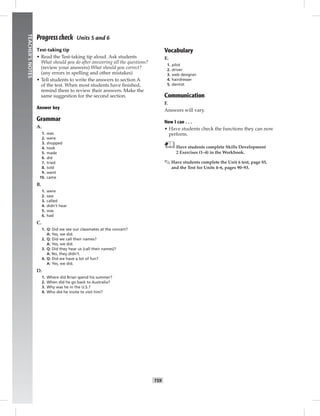 052-061_
T59
TEACHER’SNOTES
Progress check Units 5 and 6
Test-taking tip
• Read the Test-taking tip aloud. Ask students
What should you do after answering all the questions?
(review your answers) What should you correct?
(any errors in spelling and other mistakes)
• Tell students to write the answers to section A
of the test. When most students have ﬁnished,
remind them to review their answers. Make the
same suggestion for the second section.
Answer key
Grammar
A.
1. was
2. were
3. shopped
4. took
5. made
6. did
7. tried
8. told
9. went
10. came
B.
1. were
2. saw
3. called
4. didn’t hear
5. was
6. had
C.
1. Q: Did we see our classmates at the concert?
A: Yes, we did.
2. Q: Did we call their names?
A: Yes, we did.
3. Q: Did they hear us (call their names)?
A: No, they didn’t.
4. Q: Did we have a lot of fun?
A: Yes, we did.
D.
1. Where did Brian spend his summer?
2. When did he go back to Australia?
3. Why was he in the U.S.?
4. Who did he invite to visit him?
Vocabulary
E.
1. pilot
2. driver
3. web designer
4. hairdresser
5. dentist
Communication
F.
Answers will vary.
Now I can . . .
• Have students check the functions they can now
perform.
Have students complete Skills Development
2 Exercises (1–4) in the Workbook.
✎ Have students complete the Unit 6 test, page 85,
and the Test for Units 4–6, pages 90–93.
Postcards_splitB_TE1_U06.indd T59 2/27/07 10:21:48 AM
 