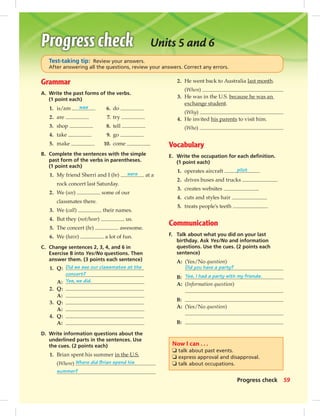 Grammar
A. Write the past forms of the verbs.
(1 point each)
B. Complete the sentences with the simple
past form of the verbs in parentheses.
(1 point each)
1. My friend Sherri and I (be) were at a
rock concert last Saturday.
2. We (see) some of our
classmates there.
3. We (call) their names.
4. But they (not/hear) us.
5. The concert (be) awesome.
6. We (have) a lot of fun.
C. Change sentences 2, 3, 4, and 6 in
Exercise B into Yes/No questions. Then
answer them. (3 points each sentence)
1. Q: Did we see our classmates at the
concert?
A: Yes, we did.
2. Q:
A:
3. Q:
A:
4. Q:
A:
D. Write information questions about the
underlined parts in the sentences. Use
the cues. (2 points each)
1. Brian spent his summer in the U.S.
(Where) Where did Brian spend his
summer?
2. He went back to Australia last month.
(When)
3. He was in the U.S. because he was an
exchange student.
(Why)
4. He invited his parents to visit him.
(Who)
Vocabulary
E. Write the occupation for each deﬁnition.
(1 point each)
1. operates aircraft pilot
2. drives buses and trucks
3. creates websites
4. cuts and styles hair
5. treats people’s teeth
Communication
F. Talk about what you did on your last
birthday. Ask Yes/No and information
questions. Use the cues. (2 points each
sentence)
A: (Yes/No question)
Did you have a party?
B: Yes, I had a party with my friends.
A: (Information question)
B:
A: (Yes/No question)
B:
1. is/am was
2. are
3. shop
4. take
5. make
6. do
7. try
8. tell
9. go
10. come
Now I can . . .
❏ talk about past events.
❏ express approval and disapproval.
❏ talk about occupations.
Units 5 and 6
Test-taking tip: Review your answers.
After answering all the questions, review your answers. Correct any errors.
59Progress check
052-061_SB1B_U06_14106.indd 59 1/17/07 7:59:07 PM0:21:48 AM
 