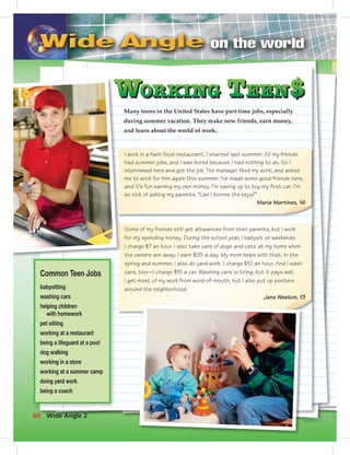 Postcards
Some of my friends still get allowances from their parents, but I work
for my spending money. During the school year, I babysit on weekends.
I charge $7 an hour. I also take care of dogs and cats at my home when
the owners are away. I earn $25 a day. My mom helps with that. In the
spring and summer, I also do yard work. I charge $10 an hour. And I wash
cars, too—I charge $15 a car. Washing cars is tiring, but it pays well.
I get most of my work from word-of-mouth, but I also put up posters
around the neighborhood.
Jane Weston, 13
I work in a fast-food restaurant. I started last summer. All my friends
had summer jobs, and I was bored because I had nothing to do. So I
interviewed here and got the job. The manager liked my work, and asked
me to work for him again this summer. I’ve made some good friends here,
and it’s fun earning my own money. I’m saving up to buy my ﬁrst car. I’m
so sick of asking my parents, “Can I borrow the keys?”
Maria Martinez, 16
Many teens in the United States have part-time jobs, especially
during summer vacation. They make new friends, earn money,
and learn about the world of work.
Common Teen Jobs
babysitting
washing cars
helping children
with homework
pet sitting
working at a restaurant
being a lifeguard at a pool
dog walking
working in a store
working at a summer camp
doing yard work
being a coach
60 Wide Angle 2
 