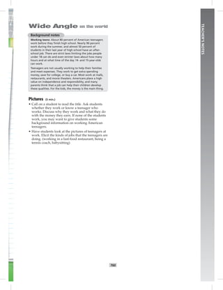 T60
TEACHER’SNOTES
Background notes
Working teens: About 80 percent of American teenagers
work before they ﬁnish high school. Nearly 90 percent
work during the summer, and almost 50 percent of
students in their last year of high school have an after-
school job. There are strict laws limiting the jobs people
under 18 can do and even stricter laws about how many
hours and at what time of the day 14- and 15-year-olds
can work.
Teenagers are not usually working to help their families
and meet expenses. They work to get extra spending
money, save for college, or buy a car. Most work at malls,
restaurants, and movie theaters. Americans place a high
value on independence and responsibility, and many
parents think that a job can help their children develop
these qualities. For the kids, the money is the main thing.
Pictures (5 min.)
• Call on a student to read the title. Ask students
whether they work or know a teenager who
works. Discuss why they work and what they do
with the money they earn. If none of the students
work, you may want to give students some
background information on working American
teenagers.
• Have students look at the pictures of teenagers at
work. Elicit the kinds of jobs that the teenagers are
doing. (working in a fast-food restaurant, being a
tennis coach, babysitting)
Postcards_splitB_TE1_U06.indd T60 2/27/07 10:21:49 AM
 