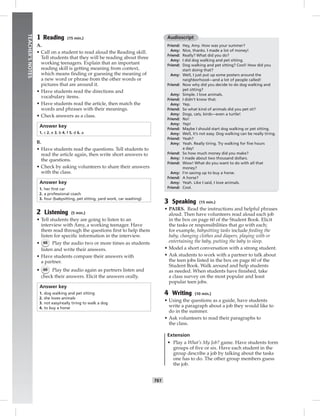 052-061_
T61
TEACHER’SNOTES
1 Reading (15 min.)
A.
• Call on a student to read aloud the Reading skill.
Tell students that they will be reading about three
working teenagers. Explain that an important
reading skill is getting meaning from context,
which means ﬁnding or guessing the meaning of
a new word or phrase from the other words or
pictures that are around it.
• Have students read the directions and
vocabulary items.
• Have students read the article, then match the
words and phrases with their meanings.
• Check answers as a class.
Answer key
1. c 2. e 3. b 4. f 5. d 6. a
B.
• Have students read the questions. Tell students to
read the article again, then write short answers to
the questions.
• Check by asking volunteers to share their answers
with the class.
Answer key
1. her ﬁrst car
2. a professional coach
3. four (babysitting, pet sitting, yard work, car washing)
2 Listening (5 min.)
• Tell students they are going to listen to an
interview with Amy, a working teenager. Have
them read through the questions ﬁrst to help them
listen for speciﬁc information in the interview.
• 66 Play the audio two or more times as students
listen and write their answers.
• Have students compare their answers with
a partner.
• 66 Play the audio again as partners listen and
check their answers. Elicit the answers orally.
Answer key
1. dog walking and pet sitting
2. she loves animals
3. not easy/really tiring to walk a dog
4. to buy a horse
Audioscript
Friend: Hey, Amy. How was your summer?
Amy: Nice, thanks. I made a lot of money!
Friend: Really? What did you do?
Amy: I did dog walking and pet sitting.
Friend: Dog walking and pet sitting? Cool! How did you
start doing that?
Amy: Well, I just put up some posters around the
neighborhood—and a lot of people called!
Friend: Now why did you decide to do dog walking and
pet sitting?
Amy: Simple. I love animals.
Friend: I didn’t know that.
Amy: Yep.
Friend: So what kind of animals did you pet sit?
Amy: Dogs, cats, birds—even a turtle!
Friend: No!
Amy: Yep!
Friend: Maybe I should start dog walking or pet sitting.
Amy: Well, it’s not easy. Dog walking can be really tiring.
Friend: Yeah?
Amy: Yeah. Really tiring. Try walking for ﬁve hours
a day!
Friend: So how much money did you make?
Amy: I made about two thousand dollars.
Friend: Wow! What do you want to do with all that
money?
Amy: I’m saving up to buy a horse.
Friend: A horse?
Amy: Yeah. Like I said, I love animals.
Friend: Cool.
3 Speaking (15 min.)
• PAIRS. Read the instructions and helpful phrases
aloud. Then have volunteers read aloud each job
in the box on page 60 of the Student Book. Elicit
the tasks or responsibilities that go with each;
for example, babysitting tasks include feeding the
baby, changing clothes and diapers, playing with or
entertaining the baby, putting the baby to sleep.
• Model a short conversation with a strong student.
• Ask students to work with a partner to talk about
the teen jobs listed in the box on page 60 of the
Student Book. Walk around and help students
as needed. When students have ﬁnished, take
a class survey on the most popular and least
popular teen jobs.
4 Writing (10 min.)
• Using the questions as a guide, have students
write a paragraph about a job they would like to
do in the summer.
• Ask volunteers to read their paragraphs to
the class.
Extension
• Play a What’s My Job? game. Have students form
groups of ﬁve or six. Have each student in the
group describe a job by talking about the tasks
one has to do. The other group members guess
the job.
Postcards_splitB_TE1_U06.indd T61 2/27/07 10:21:49 AM
 