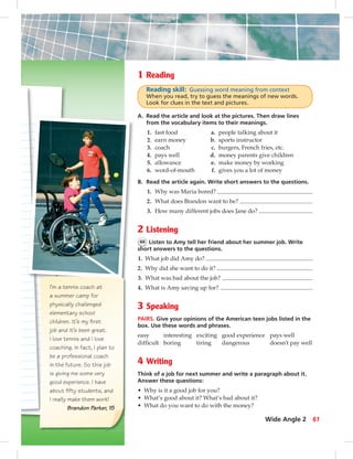I’m a tennis coach at
a summer camp for
physically challenged
elementary school
children. It’s my ﬁrst
job and it’s been great.
I love tennis and I love
coaching. In fact, I plan to
be a professional coach
in the future. So this job
is giving me some very
good experience. I have
about ﬁfty students, and
I really make them work!
Brandon Parker, 15
1 Reading
Reading skill: Guessing word meaning from context
When you read, try to guess the meanings of new words.
Look for clues in the text and pictures.
A. Read the article and look at the pictures. Then draw lines
from the vocabulary items to their meanings.
1. fast food a. people talking about it
2. earn money b. sports instructor
3. coach c. burgers, French fries, etc.
4. pays well d. money parents give children
5. allowance e. make money by working
6. word-of-mouth f. gives you a lot of money
B. Read the article again. Write short answers to the questions.
1. Why was Maria bored?
2. What does Brandon want to be?
3. How many different jobs does Jane do?
2 Listening
66 Listen to Amy tell her friend about her summer job. Write
short answers to the questions.
1. What job did Amy do?
2. Why did she want to do it?
3. What was bad about the job?
4. What is Amy saving up for?
3 Speaking
PAIRS. Give your opinions of the American teen jobs listed in the
box. Use these words and phrases.
easy interesting exciting good experience pays well
difficult boring tiring dangerous doesn’t pay well
4 Writing
Think of a job for next summer and write a paragraph about it.
Answer these questions:
• Why is it a good job for you?
• What’s good about it? What’s bad about it?
• What do you want to do with the money?
Wide Angle 2 61
052-061_SB1B_U06_14106.indd 61 1/17/07 7:59:23 PM0:21:49 AM
 