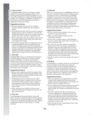 Postcards
xii
INTRODUCTION
➤ Learn to learn
The Learn to learn sections are designed to help
students become better language learners. This
section presents general learning strategies as well
as speciﬁc strategies for reading, listening, speaking,
writing, and vocabulary acquisition. Students are
then given a task with which they can practice
applying the learning strategy.
Suggested procedures
• Read the strategy aloud or call on a student
to read it. Elicit or explain how the strategy is
helpful.
• Tell students that they will now practice using the
strategy. Read or call on students to read the task
instructions. Model or elicit one or more answers if
needed. Then have students complete the task.
• After checking the task, ask students if they found
the strategy helpful. Elicit when and where they
could apply this strategy.
• Recycle the strategy whenever applicable: recycle
a reading strategy in the next reading exercise,
recycle a listening strategy in the next listening
exercise, etc. Recycle by reminding students of the
strategy, eliciting how to perform it, and asking
students to practice applying it. By repeatedly
applying the strategy, students will internalize it.
➤ Teen talk
The Teen talk sections are designed to let students
talk about topics of interest in a casual, relaxing
manner with little or no teacher intervention.
While many of the activities in Postcards focus on
accuracy, Teen talk focuses primarily on teen-to-teen
communication. It gives students a chance to pay
less attention to form and more attention to getting
their ideas across in English.
Suggested procedures
• Read or have students read the instructions, then
quickly chorus the Useful language. Follow with
a teacher-student or student-student model of the
beginning of the discussion.
• Assign groups and let students discuss. Walk
around and monitor as students work. You may
occasionally need to mediate—for example, to
encourage shy students to give their opinions—
but avoid correcting or offering language help
unless asked.
• When students have ﬁnished, call on several
students to share their thoughts and ideas on the
topic with the class.
➤ Your turn
The Your turn section personalizes a topic and
allows students to apply recently learned language.
The activity may be oral (see Unit 1, for example) or
written (as in the Focus on culture sections). Follow
standard procedures for pair, group, or writing
activities.
➤ Listening
There are a variety of types of Listening exercises in
Postcards. All include the structures, functions, and
vocabulary in focus. Audioscripts may highlight
a telephone conversation, an extract from a radio
program, an interview, or a recorded continuation
of the storyline featuring the main characters. Each
listening is accompanied by a simple task such as
completing a chart or answering comprehension
questions. Some tasks ask students to listen for
speciﬁc information, while others encourage them to
listen for gist rather than at word level.
Suggested procedures
• Set the context of the Listening. Ask warm-up
questions to generate interest.
• Make sure that students understand the
instructions and task.
• Always have students read over the questions,
chart, etc., before they begin. Elicit or explain any
new words in the task.
• Play the audio once for students to grasp the
general idea. Ask a few simple comprehension
questions. Play the audio again once or twice
and have students complete the answers to the
task as they listen. If students still have difﬁculty
completing the task after a third listening, play
the audio once more and stop at key points where
students need to record information.
• Check the answers to the task. Replay the audio if
helpful.
➤ Reading
The importance of reading cannot be overestimated.
It gives conﬁdence and motivates learning. It
provides context for new language and serves as
a model for writing. Most important of all, it is
a stimulus for ideas and discussion. The reading
texts in Postcards are varied in type and length and
are often adapted from authentic sources such as
brochures, newspapers, and magazines.
Suggested procedures
• Ask a few general warm-up questions to set the
context of the reading. Elicit the title and ask
questions about the photographs. Ask students to
predict what the reading will cover.
• Have students read the instructions and questions
or task, explaining any new vocabulary words
therein. Make sure students understand what they
are to do.
• Have the students read the text silently once
or twice to themselves. Alternatively, play the
audio or read the text aloud the ﬁrst time with
the students following along in their books, then
let them read the text again silently. Encourage
students to guess the meaning of new words and
expressions as they read.
• Have the class do the comprehension task, either
individually or in pairs.
Postcards_splitB_TE1_FM.indd xii 2/27/07 10:23:14 AM
 