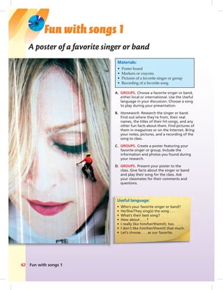 Postcards
Fun with songs 162
A poster of a favorite singer or band
A. GROUPS. Choose a favorite singer or band,
either local or international. Use the Useful
language in your discussion. Choose a song
to play during your presentation.
B. Homework: Research the singer or band.
Find out where they’re from, their real
names, the titles of their hit songs, and any
other fun facts about them. Find pictures of
them in magazines or on the Internet. Bring
your notes, pictures, and a recording of the
song to class.
C. GROUPS. Create a poster featuring your
favorite singer or group. Include the
information and photos you found during
your research.
D. GROUPS. Present your poster to the
class. Give facts about the singer or band
and play their song for the class. Ask
your classmates for their comments and
questions.
Materials:
• Poster board
• Markers or crayons
• Pictures of a favorite singer or group
• Recording of a favorite song
Fun with songs 1
Useful language:
• Who’s your favorite singer or band?
• He/She/They sing(s) the song . . .
• What’s their best song?
• How about . . . ?
• I really like him/her/them/it, too.
• I don’t like him/her/them/it that much.
• Let’s choose . . . as our favorite.
062-063_SB1B_BM_FWS_14106.indd 62 1/17/07 8:00:02 PM
 