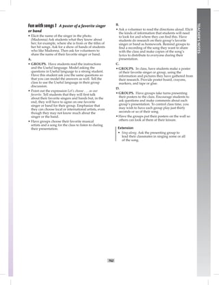 T62
TEACHER’SNOTES
B.
• Ask a volunteer to read the directions aloud. Elicit
the kinds of information that students will need
to look for and where they can ﬁnd this. Have
students do research on their group’s favorite
singer or band as homework. Remind groups to
ﬁnd a recording of the song they want to share
with the class and make copies of the song’s
lyrics to distribute to everyone during their
presentation.
C.
• GROUPS. In class, have students make a poster
of their favorite singer or group, using the
information and pictures they have gathered from
their research. Provide poster board, crayons,
markers, and tape or glue.
D.
• GROUPS. Have groups take turns presenting
their posters to the class. Encourage students to
ask questions and make comments about each
group’s presentation. To control class time, you
may wish to have each group play just thirty
seconds or so of their song.
• Have the groups put their posters on the wall so
others can look at them at their leisure.
Extension
• Sing-along. Ask the presenting group to
lead their classmates in singing some or all
of the song.
Fun with songs 1 A poster of a favorite singer
or band
• Elicit the name of the singer in the photo.
(Madonna) Ask students what they know about
her; for example, where she is from or the titles of
her hit songs. Ask for a show of hands of students
who like Madonna. Then ask for volunteers to
share the name of their favorite singer or band.
A.
• GROUPS. Have students read the instructions
and the Useful language. Model asking the
questions in Useful language to a strong student.
Have this student ask you the same questions so
that you can model the answers as well. Tell the
class to use the Useful language in their group
discussion.
• Point out the expression Let’s choose . . . as our
favorite. Tell students that they will ﬁrst talk
about their favorite singers and bands but, in the
end, they will have to agree on one favorite
singer or band for their group. Emphasize that
they can choose local or international artists, even
though they may not know much about the
singer or the band.
• Have groups choose their favorite musical
artists and a song for the class to listen to during
their presentation.
Postcards_splitB_TE1_BM_62-70.inT62 T62 2/27/07 10:21:56 AM8:00:02 PM
 