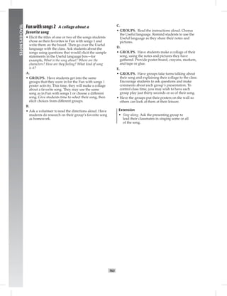 062-063_
T63
TEACHER’SNOTES
Fun with songs 2 A collage about a
favorite song
• Elicit the titles of one or two of the songs students
chose as their favorites in Fun with songs 1 and
write them on the board. Then go over the Useful
language with the class. Ask students about the
songs using questions that would elicit the sample
statements in the Useful language box—for
example, What is the song about? Where are the
characters? How are they feeling? What kind of song
is it?
A.
• GROUPS. Have students get into the same
groups that they were in for the Fun with songs 1
poster activity. This time, they will make a collage
about a favorite song. They may use the same
song as in Fun with songs 1 or choose a different
song. Give students time to select their song, then
elicit choices from different groups.
B.
• Ask a volunteer to read the directions aloud. Have
students do research on their group’s favorite song
as homework.
C.
• GROUPS. Read the instructions aloud. Chorus
the Useful language. Remind students to use the
Useful language as they share their notes and
pictures.
D.
• GROUPS. Have students make a collage of their
song, using the notes and pictures they have
gathered. Provide poster board, crayons, markers,
and tape or glue.
E.
• GROUPS. Have groups take turns talking about
their song and explaining their collage to the class.
Encourage students to ask questions and make
comments about each group’s presentation. To
control class time, you may wish to have each
group play just thirty seconds or so of their song.
• Have the groups put their posters on the wall so
others can look at them at their leisure.
Extension
• Sing-along. Ask the presenting group to
lead their classmates in singing some or all
of the song.
Postcards_splitB_TE1_BM_62-70.inT63 T63 2/27/07 10:21:57 AM
 