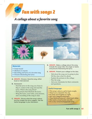 Fun with songs 2 63
Fun with songs 2
Useful language:
• This song is about a girl/a boy/a couple.
• They’re on a beach/in the city.
• It’s early morning/late at night.
• He’s very happy/lonely/angry.
• They like/love/hate/can’t stand each other.
• She wants a boyfriend/a new life.
• It’s a very romantic/happy/sad/ song.
Materials:
• Poster board
• Markers or crayons
• Recording and lyrics of a favorite song
• Pictures illustrating the lyrics
A. GROUPS. Choose a favorite song, either
local or international.
B. Homework:
- Find the lyrics to the song you chose in
Step A. Listen to the song and read the
lyrics. What is the song about?
- Find pictures that illustrate the lyrics.
- Bring the lyrics, your notes, your pictures,
and a recording of the song to class.
C. GROUPS. Discuss what the song is about
and the images the lyrics suggest. Use the
Useful language in your discussion.
A collage about a favorite song
D. GROUPS. Make a collage about the song.
Include the song’s title, the singer or band,
and pictures illustrating the lyrics.
E. GROUPS. Present your collage to the class.
- Talk about the song you’re going to play.
Tell the class what it is about.
- Explain the pictures in the collage.
- Play the song.
- Ask your classmates for their comments
and questions.
062-063_SB1B_BM_FWS_14106.indd 63 1/17/07 8:00:10 PM0:21:57 AM
 