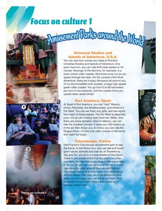 Postcards
Focus on culture 1
Universal Studios and
Islands of Adventure, U.S.A.
You can see how movies are made at Florida’s
Universal Studios and Islands of Adventure. And
even more fun, you can ride thrill rides based on hit
movies. Revenge of the Mummy, for example, is a
scary indoor roller coaster. Mummies jump out as you
speed through the dark. On the Jurassic Park River
Adventure, there are hungry dinosaurs all around you.
Or try the Incredible Hulk Coaster, a huge high-speed
green roller coaster. You go from 0 to 60 kilometers
per hour in two seconds, and the coaster turns you
upside down seven times!
Port Aventura, Spain
At Spain’s Port Aventura, you can “visit” Mexico,
China, Polynesia, the Mediterranean, and America’s
Far West. You can eat food, buy gifts, and see sights
from each of these places. The Far West is especially
cool—it’s an old cowboy town from the 1800s. And
there are some fantastic rides! In Mexico, you can
ride the Hurakan Condor. It takes you 100 meters up
in the air, then drops you. In China, you can ride the
Dragon Khan—it’s the only roller coaster in the world
with eight full loops.
Futuroscope, France
Visit France’s Futuroscope amusement park to see
the future. In the Robot Zoo, you can see and touch
giant robotic animals and insects. In Travelers by
Sea and Air, you sit in a movie theater of the future.
There is one screen in front of you and one under
your feet. You feel like you’re deep in the sea or high
in the air. Or you can ride on one of the ten 7-meter-
high dancing robot arms of Dances with Robots.
The robots dance to techno music in a robot disco.
As they dance, they turn you in all directions. And
when you’re hungry, you can eat at le Cristal. This
restaurant serves food of the future made by a
famous French chef.
1
V
tt
gg
S
TT
yyyyyyyy
ii
hh
TTT
AA
wwww
rrrr
fff
Focus on culture 164
2
1
 