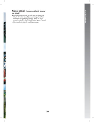 T64
TEACHER’SNOTES
Focus on culture 1 Amusement Parks around
the World
• Have students look at the title and pictures. Ask
What’s the article about? (amusement parks) Point
to the paragragh heads and ask Where are these
amusement parks? (the United States, Spain, France)
• Have students silently read the passage.
Postcards_splitB_TE1_BM_62-70.inT64 T64 2/27/07 10:21:57 AM
 
