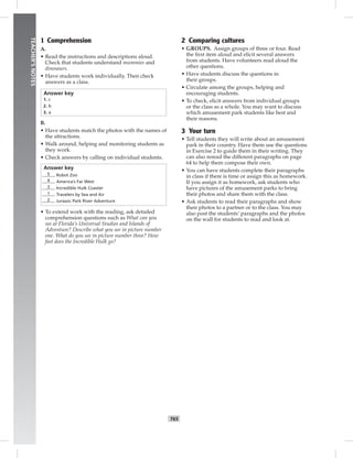 T65
TEACHER’SNOTES
1 Comprehension
A.
• Read the instructions and descriptions aloud.
Check that students understand mummies and
dinosaurs.
• Have students work individually. Then check
answers as a class.
Answer key
1. c
2. b
3. a
B.
• Have students match the photos with the names of
the attractions.
• Walk around, helping and monitoring students as
they work.
• Check answers by calling on individual students.
Answer key
5 Robot Zoo
4 America’s Far West
3 Incredible Hulk Coaster
1 Travelers by Sea and Air
2 Jurassic Park River Adventure
• To extend work with the reading, ask detailed
comprehension questions such as What can you
see at Florida’s Universal Studios and Islands of
Adventure? Describe what you see in picture number
one. What do you see in picture number three? How
fast does the Incredible Hulk go?
2 Comparing cultures
• GROUPS. Assign groups of three or four. Read
the ﬁrst item aloud and elicit several answers
from students. Have volunteers read aloud the
other questions.
• Have students discuss the questions in
their groups.
• Circulate among the groups, helping and
encouraging students.
• To check, elicit answers from individual groups
or the class as a whole. You may want to discuss
which amusement park students like best and
their reasons.
3 Your turn
• Tell students they will write about an amusement
park in their country. Have them use the questions
in Exercise 2 to guide them in their writing. They
can also reread the different paragraphs on page
64 to help them compose their own.
• You can have students complete their paragraphs
in class if there is time or assign this as homework.
If you assign it as homework, ask students who
have pictures of the amusement parks to bring
their photos and share them with the class.
• Ask students to read their paragraphs and show
their photos to a partner or to the class. You may
also post the students’ paragraphs and the photos
on the wall for students to read and look at.
 