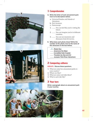 Focus on culture 1 65
3
4
5
1 Comprehension
A. Write the letter of each amusement park
next to its description below.
a. Universal Studios and Islands of
Adventure
b. Port Aventura
c. Futuroscope
1. You can feel like you’re visiting the
future.
2. You can imagine you’re in different
countries.
3. You can see mummies and
dinosaurs from hit movies.
B. What does each photo show? Write the
number of the photo next to the name of
the attraction in the box below.
5 Robot Zoo
America’s Far West
Incredible Hulk Coaster
Travelers by Sea and Air
Jurassic Park River Adventure
2 Comparing cultures
GROUPS. Discuss these questions.
1. What are some fun amusement parks in
your country?
2. Where are they?
3. What are some cool rides there?
4. What is each ride like?
3 Your turn
Write a paragraph about an amusement park
in your country.
 