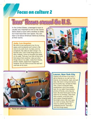 Postcards
Focus on culture 2
66 Focus on culture 2
Lauren, New York City
I spend a lot of time in my room. I
talk to friends on my cell, surf the
Internet, do homework, read, and just
relax. My room is long and narrow,
but it’s pretty big—at least for New
York. I have a computer desk,
bookshelves, and a four-poster
bed. On my walls I have posters,
photos of friends, and a big red
heart. My best friend gave me the
heart for my birthday. I also have
blue curtains, a hot pink chair,
and a green hanging basket. I
like bright colors. My mom says
my room is messy. But I like to
have my clothes and things
scattered around. That way I
can ﬁnd things easily!
Judy, Los Angeles
My room is very personal to me. It’s my
space, and my parents can’t come in. My
room is my work of art, my diary, and my
scrapbook. My walls are dark orange—my
favorite color. I don’t write things down in a
diary. Instead, I write my thoughts and ideas
on my walls. That way I can look at them and
think about them anytime. I also put other
things I like on my walls—notes from friends,
photos, tickets, pages from magazines,
whatever. Do you want to know the real me?
Just look at my room.
In the United States, a teenager’s room is
usually very important to him or her. Some
teens share a room with a brother or sister,
but most have their own space. You can
learn a lot about American teens by looking
at their rooms.
2
1
064-067_SB1B_BM_Culture_14106.in66 66 1/17/07 8:03:21 PM
 