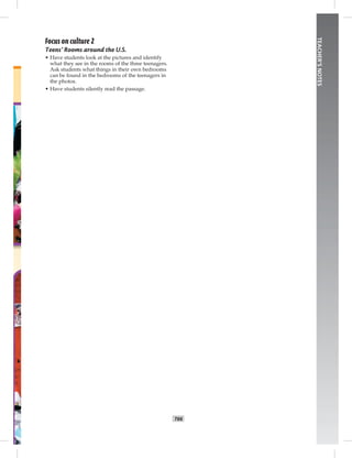 T66
TEACHER’SNOTES
Focus on culture 2
Teens’ Rooms around the U.S.
• Have students look at the pictures and identify
what they see in the rooms of the three teenagers.
Ask students what things in their own bedrooms
can be found in the bedrooms of the teenagers in
the photos.
• Have students silently read the passage.
Postcards_splitB_TE1_BM_62-70.inT66 T66 2/27/07 10:21:57 AM8:03:21 PM
 