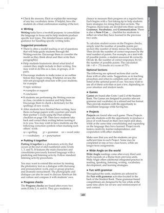 xiii
INTRODUCTION
• Check the answers. Elicit or explain the meanings
of any key vocabulary items. If helpful, have the
students do a ﬁnal conﬁrmation reading of the text.
➤ Writing
Writing tasks have a twofold purpose: to consolidate
the language in focus and to help students produce
speciﬁc text types. The detailed lesson notes give
guidance for handling speciﬁc writing tasks.
Suggested procedures
• There is often a model reading or set of questions
that will help guide students through the
Writing exercise. Encourage them to consider the
model as they think about and then write their
paragraph(s).
• Help students brainstorm about what kind of
content they might include in their writing. You
may wish to do this as a class, in groups, or in
pairs.
• Encourage students to make notes or an outline
before they begin writing. If helpful, review the
relevant paragraph structure with your students;
for example:
• topic sentence
• examples or support
• conclusion
• If students are performing the Writing exercise
in class, circulate to monitor and help them.
Encourage them to check a dictionary for the
spellings of new words.
• After students have ﬁnished their writing, have
them exchange papers with a partner and mark
their partner’s work using the Peer editing
checklist on page 138. Then have students take
back and correct their writing before turning it
in to you. You may wish to have students use the
following correction symbols when marking each
others’ work:
sp = spelling gr = grammar wo = word order
v = vocabulary p = punctuation
➤ Putting it together
Putting it together is a photostory activity that
occurs at the end of odd-numbered units (Units
1, 3, and 5). It features the main characters and
consolidates previously learned language with a
predicting and listening activity. Follow standard
listening activity procedures.
You may want to extend this section by treating
the photostory text as a dialogue with chorusing
and pronunciation work, pair or group practice,
and dramatic reenactment. The photographs and
dialogue can also be used to discuss American life
and culture and compare it with students’ own.
➤ Progress checks
The Progress checks are found after every two
units (Units 2, 4, and 6). They give students a
chance to measure their progress on a regular basis.
Each begins with a Test-taking tip to help students
learn strategies for doing their best on tests. The
Progress check tasks are divided into three sections:
Grammar, Vocabulary, and Communication. There
is also a Now I Can . . . checklist for students to
reﬂect on what they have learned in the previous
two units.
To calculate student scores on the Progress checks,
simply total the number of possible points per
section (the number of items minus the examples).
Then divide the number of correct responses by the
total number of points. For example, on a test with
63 possible points, a student answered 46 correctly.
Divide 46, the number of correct responses, by 63,
the number of possible points. The calculation
(46 ÷ 63 = .73) results in a score of 73%.
Optional Sections
The following are optional sections that can be
done with or after units. Suggestions as to teaching
procedure and when to complete each activity are
listed at the optional point of use. You may wish to
use all of these activities or just a few, depending on
your situation and student needs.
➤ Games
Games are found after Units 1 and 2 of the Student
Book. The Games are designed to practice relevant
grammar and vocabulary in a relaxed and fun format.
They provide students with the opportunity to
consolidate language while having fun.
➤ Projects
Projects are found after each game. These Projects
provide students with the opportunity to produce a
piece of work based on their own input and ideas,
while at the same time consolidating and expanding
on the language they have learned. Project work
fosters creativity, learner independence, and
cooperation with other students.
Make sure that you and the students can give
sufﬁcient time to each Project. Some may be
completed in one or two class hours, while are
longer-term assignments.
➤ Wide Angle on the world
Wide Angle readings come after every third unit.
Each expands on a theme from previous units.
Wide Angle offers additional integrated practice in
reading, speaking, listening, writing, vocabulary
development, and learning strategies.
➤ Fun with grammar
Throughout the units, students are referred to
the Fun with grammar activities located in the
back of the Student Book. These grammar-based
competitions are designed to be fun while at the
same time allow for review and reinforcement of
unit content.
Postcards_splitB_TE1_FM.indd xiii 2/27/07 10:23:15 AM0:23:14 AM
 