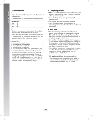 064-067_
T67
TEACHER’SNOTES
1 Comprehension
A.
• Have students match the photos with the names of
the teenagers.
• Check answers by calling on individual students.
Answer key
Judy 3
Lauren 1
Terry 2
B.
• Read the instructions and questions aloud. Elicit
the answer to the ﬁrst item from the class.
• Have students answer the questions individually.
• Check answers by asking one student to read the
question and another to read the answer.
Answer key
1. Because she likes bright colors.
2. Because she can ﬁnd them easily.
3. Because he can be pretty loud.
4. Because he likes things simple.
5. Because she likes to look at them and think about them.
6. Because she puts a lot of personal things on her walls.
• To extend work with the reading, ask detailed
comprehension questions using the photos; for
example: (pointing at picture number one) Whose
room is this? What does she do there? Where does she
surf the Internet? What other things does she have in
her room? Do you think her room is messy?
2 Comparing cultures
• PAIRS. Read the ﬁrst item aloud and elicit several
answers from students. Have volunteers read the
other questions aloud.
• Have students discuss the questions with
their partners.
• Circulate to help and encourage students.
• Have pairs present the most important or
interesting information that they discovered about
each other.
3 Your turn
• Tell students they will write about their own
rooms. Have them use the questions in Exercise
2 to guide them in their writing. They can also
reread the different paragraphs on pages 66–67 to
help them compose their own.
• You can have students complete their paragraphs
in class if there is time or assign this as homework.
If you assign it as homework, ask students who
have pictures of their rooms to bring their photos
and share them with the class.
• Ask students to read their paragraphs to a partner
or to the class. You may also post the students’
paragraphs and the photos on the wall for
students to read and look at.
This is a Home/School connection activity.
• Have students take their paragraphs home to
share with their family. Tell students to read
aloud and explain what they’ve written.
Postcards_splitB_TE1_BM_62-70.inT67 T67 2/27/07 10:21:58 AM
 