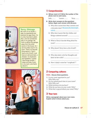 67Focus on culture 2
Terry, Chicago
My room is my studio. I
play my keyboards and
practice for gigs there. I’m
in a hip-hop band called
Box, and we sometimes
play in my garage. My
room is above the garage,
away from the other
rooms in the house. So I
can be pretty loud in my
room. That’s my favorite
thing about it. I don’t
have a lot of stuff. I just
have an old bunk bed, a
dresser, my keyboard,
and speakers. I guess
I like things simple. I
sleep and play music
in my room, and that’s
about it.
1 Comprehension
A. Whose room is it? Write the number of the
photo next to each name.
Judy Lauren Terry
B. Write short answers to the questions
below. Begin each answer with Because.
1. Why does Lauren have blue curtains and
a hot pink chair? Because she likes bright
colors.
2. Why does Lauren like her clothes and
things scattered around?
3. What is Terry’s favorite thing about his
room?
4. Why doesn’t Terry have a lot of stuff?
5. Why does Judy write her thoughts and
ideas on her walls?
6. How is Judy’s room her “scrapbook”?
2 Comparing cultures
PAIRS. Discuss these questions.
1. Is your room important to you?
Why/Why not?
2. Do you spend much time in your room?
Why/Why not?
3. What furniture do you have?
4. What do you have on your walls? Why?
5. What else is special about your room? Why?
3 Your turn
Write a paragraph about your own room.
Explain what it shows about you.
3
064-067_SB1B_BM_Culture_14106.in67 67 1/17/07 8:03:46 PM0:21:58 AM
 