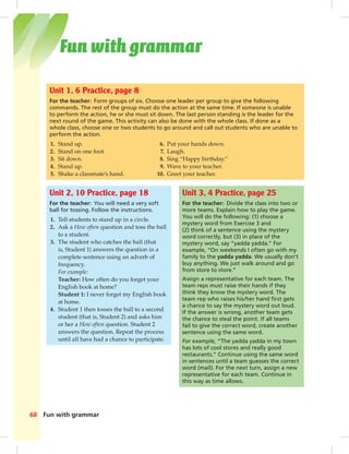 Postcards
Fun with grammar68
Unit 2, 10 Practice, page 18
For the teacher: You will need a very soft
ball for tossing. Follow the instructions.
1. Tell students to stand up in a circle.
2. Ask a How often question and toss the ball
to a student.
3. The student who catches the ball (that
is, Student 1) answers the question in a
complete sentence using an adverb of
frequency.
For example:
Teacher: How often do you forget your
English book at home?
Student 1: I never forget my English book
at home.
4. Student 1 then tosses the ball to a second
student (that is, Student 2) and asks him
or her a How often question. Student 2
answers the question. Repeat the process
until all have had a chance to participate.
Unit 3, 4 Practice, page 25
For the teacher: Divide the class into two or
more teams. Explain how to play the game.
You will do the following: (1) choose a
mystery word from Exercise 3 and
(2) think of a sentence using the mystery
word correctly, but (3) in place of the
mystery word, say “yadda yadda.” For
example, “On weekends I often go with my
family to the yadda yadda. We usually don’t
buy anything. We just walk around and go
from store to store.”
Assign a representative for each team. The
team reps must raise their hands if they
think they know the mystery word. The
team rep who raises his/her hand ﬁrst gets
a chance to say the mystery word out loud.
If the answer is wrong, another team gets
the chance to steal the point. If all teams
fail to give the correct word, create another
sentence using the same word.
For example, “The yadda yadda in my town
has lots of cool stores and really good
restaurants.” Continue using the same word
in sentences until a team guesses the correct
word (mall). For the next turn, assign a new
representative for each team. Continue in
this way as time allows.
Unit 1, 6 Practice, page 8
For the teacher: Form groups of six. Choose one leader per group to give the following
commands. The rest of the group must do the action at the same time. If someone is unable
to perform the action, he or she must sit down. The last person standing is the leader for the
next round of the game. This activity can also be done with the whole class. If done as a
whole class, choose one or two students to go around and call out students who are unable to
perform the action.
1. Stand up. 6. Put your hands down.
2. Stand on one foot. 7. Laugh.
3. Sit down. 8. Sing “Happy birthday.”
4. Stand up. 9. Wave to your teacher.
5. Shake a classmate’s hand. 10. Greet your teacher.
Fun with grammar
068-069_SB1B_BM_FWG_14106.indd 68 1/17/07 8:04:17 PM
 