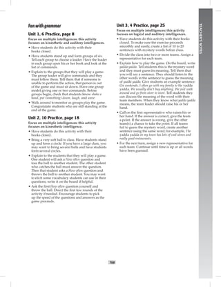 T68
TEACHER’SNOTES
Fun with grammar
Unit 1, 6 Practice, page 8
Focus on multiple intelligences: this activity
focuses on kinesthetic and auditory intelligences.
• Have students do this activity with their
books closed.
• Have students stand up and form groups of six.
Tell each group to choose a leader. Have the leader
in each group open his or her book and look at the
list of commands.
• Explain to the groups that they will play a game.
The group leader will give commands and they
must follow them. Tell them that if someone is
unable to perform the action, that person is out
of the game and must sit down. Have one group
model giving one or two commands. Before
groups begin, check that students know shake a
hand, put (something) down, laugh, and wave.
• Walk around to monitor as groups play the game.
Congratulate students who are still standing at the
end of the game.
Unit 2, 10 Practice, page 18
Focus on multiple intelligences: this activity
focuses on kinesthetic intelligence.
• Have students do this activity with their
books closed.
• Bring a very soft ball to class. Have students stand
up and form a circle. If you have a large class, you
may want to bring several balls and have students
form several circles.
• Explain to the students that they will play a game.
One student will ask a How often question and
toss the ball to another student. The other student
who catches the ball must answer the question.
Then that student asks a How often question and
throws the ball to another student. You may want
to elicit some vocabulary students can use in their
questions; write it on the board if helpful.
• Ask the ﬁrst How often question yourself and
throw the ball. Direct the ﬁrst few rounds of the
activity if needed. Encourage students to pick
up the speed of the questions and answers as the
game proceeds.
Unit 3, 4 Practice, page 25
Focus on multiple intelligences: this activity
focuses on logical and auditory intelligences.
• Have students do this activity with their books
closed. To make sure the exercise proceeds
smoothly and easily, create a list of 10 to 20
sentences with mystery words before class.
• Divide the class into two or more teams. Assign a
representative for each team.
• Explain how to play the game. On the board, write
yadda yadda. Tell students this is the mystery word
and they must guess its meaning. Tell them that
you will say a sentence. They should listen to the
other words in the sentence to guess the meaning
of yadda yadda. Give students an example sentence:
On weekends, I often go with my family to the yadda
yadda. We usually don’t buy anything. We just walk
around and go from store to store. Tell students they
can discuss the meaning of the word with their
team members. When they know what yadda yadda
means, the team leader should raise his or her
hand.
• Call on the ﬁrst representative who raises his or
her hand. If the answer is correct, give the team
a point. If the answer is wrong, give the other
team(s) a chance to take the point. If all teams
fail to guess the mystery word, create another
sentence using the same word; for example, The
yadda yadda in my town has lots of cool stores and
really good restaurants.
• For the next turn, assign a new representative for
each team. Continue until time is up or all words
have been guessed.
Postcards_splitB_TE1_BM_62-70.inT68 T68 2/27/07 10:21:58 AM8:04:17 PM
 