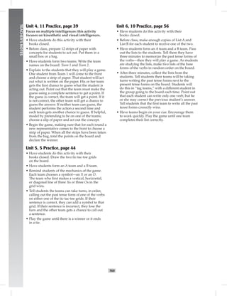 068-069_
T69
TEACHER’SNOTES
Unit 4, 11 Practice, page 39
Focus on multiple intelligences: this activity
focuses on kinesthetic and visual intelligences.
• Have students do this activity with their
books closed.
• Before class, prepare 12 strips of paper with
concepts for students to act out. Put them in a
small box or a bag.
• Have students form two teams. Write the team
names on the board: Team 1 and Team 2.
• Explain to the students that they will play a game.
One student from Team 1 will come to the front
and choose a strip of paper. That student will act
out what is written on the paper. His or her team
gets the ﬁrst chance to guess what the student is
acting out. Point out that the team must make the
guess using a complete sentence to get a point. If
the guess is correct, the team will get a point. If it
is not correct, the other team will get a chance to
guess the answer. If neither team can guess, the
student performs the action a second time and
each team gets another chance to guess. If helpful,
model by pretending to be on one of the teams;
choose a slip of paper and act out the concept.
• Begin the game, making sure that for each round a
new representative comes to the front to choose a
strip of paper. When all the strips have been taken
from the bag, total the points on the board and
declare the winner.
Unit 5, 5 Practice, page 44
• Have students do this activity with their
books closed. Draw the two tic-tac-toe grids
on the board.
• Have students form an A team and a B team.
• Remind students of the mechanics of the game.
Each team chooses a symbol—an X or an O.
The team who ﬁrst makes a vertical, horizontal,
or diagonal line of three Xs or three Os in the
grid wins.
• Tell students the teams can take turns, in order,
calling out the past tense form of one of the verbs
on either one of the tic-tac-toe grids. If their
sentence is correct, they can add a symbol to that
grid. If their sentence is incorrect, they lose the
turn and the other team gets a chance to call out
a sentence.
• Play the game until there is a winner or it ends
in a tie.
Unit 6, 10 Practice, page 56
• Have students do this activity with their
books closed.
• Before class, make enough copies of List A and
List B for each student to receive one of the two.
• Have students form an A team and a B team. Pass
out the lists to the students. Tell them they have
three minutes to memorize the past tense forms of
the verbs—then they will play a game. As students
are studying the lists, make two lists of the base
forms of the verbs in random order on the board.
• After three minutes, collect the lists from the
students. Tell students their teams will be taking
turns writing the past tense forms next to the
present tense forms on the board. Students will
do this in “tag teams,” with a different student in
the group going to the board each time. Point out
that each student can write only one verb, but he
or she may correct the previous student’s answer.
Tell students that the ﬁrst team to write all the past
tense forms correctly wins.
• Have teams begin on your cue. Encourage them
to work quickly. Play the game until one team
completes their list correctly.
Postcards_splitB_TE1_BM_62-70.inT69 T69 2/27/07 10:21:58 AM
 