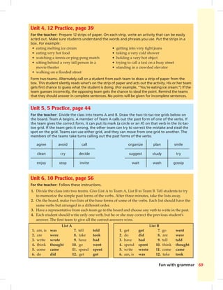 Fun with grammar 69
Unit 6, 10 Practice, page 56
For the teacher: Follow these instructions.
1. Divide the class into two teams. Give List A to Team A, List B to Team B. Tell students to try
to memorize the simple past forms of the verbs. After three minutes, take the lists away.
2. On the board, make two lists of the base forms of some of the verbs. Each list should have the
same verbs but arranged in a different order.
3. Have a representative from each team go to the board and choose any verb to write in the past.
4. Each student should write only one verb, but he or she may correct the previous student’s
answer. The ﬁrst team to give all the correct answers wins.
List A List B
1. am, is was
2. are were
3. write wrote
4. think thought
5. come came
6. do did
7. tell told
8. take took
9. have had
10. go went
11. spend spent
12. get got
1. get got
2. do did
3. have had
4. spend spent
5. write wrote
6. am, is was
7. go went
8. are were
9. tell told
10. think thought
11. come came
12. take took
Unit 4, 12 Practice, page 39
For the teacher: Prepare 12 strips of paper. On each strip, write an activity that can be easily
acted out. Make sure students understand the words and phrases you use. Put the strips in a
box. For example:
• eating melting ice cream
• eating very hot food
• watching a tennis or ping-pong match
• sitting behind a very tall person in a
movie theater
• walking on a ﬂooded street
• getting into very tight jeans
• taking a very cold shower
• holding a very hot object
• trying to call a taxi on a busy street
• standing in a crowded elevator
Form two teams. Alternately call on a student from each team to draw a strip of paper from the
box. This student silently reads what’s on the strip of paper and acts out the activity. His or her team
gets ﬁrst chance to guess what the student is doing. (For example, “You’re eating ice cream.”) If the
team guesses incorrectly, the opposing team gets the chance to steal the point. Remind the teams
that they should answer in complete sentences. No points will be given for incomplete sentences.
Unit 5, 5 Practice, page 44
For the teacher: Divide the class into teams A and B. Draw the two tic-tac-toe grids below on
the board. Team A begins. A member of Team A calls out the past form of one of the verbs. If
the team gives the correct form, it can put its mark (a circle or an X) on that verb in the tic-tac-
toe grid. If the team gets it wrong, the other team can try to correct the mistake and steal the
spot on the grid. Teams can use either grid, and they can move from one grid to another. The
members of the teams take turns calling out the past forms of the verbs.
agree avoid call organize plan smile
clean cry decide suggest study try
enjoy stop invite wait wash gossip
068-069_SB1B_BM_FWG_14106.indd 69 1/17/07 8:04:18 PM0:21:58 AM
 