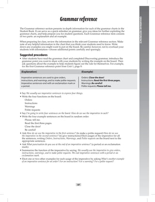 97
GRAMMARREFERENCE
The Grammar reference section presents in-depth information for each of the grammar charts in the
Student Book. It can serve as a quick refresher on grammar, give you ideas for further exploiting the
grammar charts, and help prepare you for student questions. Each Grammar reference item consists
of two parts: an explanation and an example.
When preparing for class, review the information in the relevant Grammar reference section. Make
note of any helpful information in the chart that you think your students need to know. Write
down any examples you might want to put on the board. Be careful, however, not to overload your
students with information—choose additional points carefully and sparingly.
Suggested procedures
• After students have read the grammar chart and completed Discovering grammar, introduce the
grammar point you want to share with your students by writing the example on the board. Then
ask questions about the example to help students figure out the rule for themselves. For example,
for the first Grammar reference point from Unit 1, page 8:
(Explanation)
Imperative sentences are used to give orders,
instructions,and warnings,and to make polite requests.
Imperative sentences end with an exclamation mark or
a period.
(Example)
Orders:Close the door!
Instructions:Read the ﬁrst three pages.
Warnings:Be careful!
Polite requests:Please tell me.
• Say We usually use imperative sentences to express four things.
• Write the four functions on the board:
Orders
Instructions
Warnings
Polite requests
• Say I’m going to write four sentences on the board. How do we use the imperative in each?
• Write the four example sentences on the board in random order:
Please, tell me.
Read the ﬁrst three pages.
Close the door!
Be careful!
• Ask How do we use the imperative in the ﬁrst sentence? (to make a polite request) How do we use
the imperative in the second sentence? (to give instructions) Elicit usages of the imperative for all
the sentences, writing Orders, Instructions, Warnings, and Polite requests on the board next to the
appropriate sentences.
• Ask What punctuation do you use at the end of an imperative sentence? (a period or an exclamation
mark).
• Summarize the function of the imperative by saying, We usually use the imperative to give orders,
instructions, warnings, and to make polite requests. We end imperative sentences with a period or an
exclamation mark.
• Elicit one or two other examples for each usage of the imperative by asking What’s another example
of an imperative sentence for an order? For an instruction? For a warning? For a polite request?
Grammar reference
Postcards_splitB_TE1_GR.indd 97 2/27/07 10:22:18 AM0:21:03 AM
 