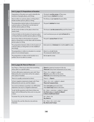 Postcards
100
GRAMMARREFERENCE
Unit 3,page 27: Prepositions of location
Prepositions of location are used to identify the
locations of people,places,and things.
The bank is on the corner ofTheo Lane.
Jesse’s house is behind the school.
Next to refers to a person,place,or thing that is
beside another person,place,or thing.
The library is right next to the post ofﬁce.
The preposition behind refers to the location of
a person,place,or thing that is at the back of
another person,place,or thing.
The pool is behind the hotel.
On the corner of refers to the place where two
streets meet.
The house is on the corner of Bay and First Street.
In front of refers to the location of a person,place
or thing that faces another person,place,or thing.
I can’t see because you are right in front of me.
Across from refers to the location of a person,
place,or thing that is on the other side of another
person,place,or thing.
The park is across from the hotel.
The preposition between refers to the location of
a person,place,or thing that is in the middle of
two things.
Kate wants to sit between her mother and her sister.
The preposition in refers to a location in a certain
area or in an enclosed space.
Miami is a city in Florida.
The restaurant is in the mall.
The preposition on refers to the location on a
surface.Use on to refer to a street.
We live on this street.
Unit 3,page 28: There is/There are
Use There is /There are to show that something
exists,often in a speciﬁc place.
There is a great art museum in the city.
There are many Asian restaurants on our street.
To form afﬁrmative statements,start with There
followed by the correct form of be, the subject,
and a place if needed.
There + be + subject (+ place)
There is a post ofﬁce on the corner.
There are some interesting stores here.
There is is usually contracted to there’s. There is → There’s
To form negative statements,begin with There
followed by be and not, and the subject.
There + be + not + subject (+ place)
There isn’t anyone here.
Use some to indicate a quantity in an afﬁrmative
statement.Use any in a negative statement.
There are some great stores here.
There aren’t any hotels in this town.
To ask Yes/No questions with there is/there are,
begin with be followed by there,a/an or any,and
a noun.
Be + there + a/an/any + subject (+ place)
Are there any good parks in Miami?
Is there a bathroom here?
To answer Yes, use Yes, there, and be. Yes + there + be
Yes,there is.
To answer No, use No, there,be, not,and any
if desired.
No + there + be + not (+ any)
No,there aren’t (any).
Postcards_splitB_TE1_GR.indd 100 2/27/07 10:22:19 AM
 