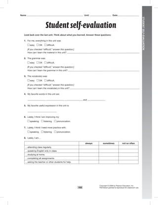 105
STUDENTSELF-EVALUATION
Look back over the last unit. Think about what you learned. Answer these questions:
1. For me, everything in this unit was:
easy OK difﬁcult.
[If you checked “difficult,” answer this question:]
How can I learn the material in this unit?
2. The grammar was:
easy OK difﬁcult.
[If you checked “difficult,” answer this question:]
How can I learn the grammar in this unit?
3. The vocabulary was:
easy OK difﬁcult.
[If you checked “difficult,” answer this question:]
How can I learn the vocabulary in this unit?
4. My favorite words in this unit are:
, , , and .
5. My favorite useful expression in this unit is:
6. Lately, I think I am improving my:
speaking listening pronunciation.
7. Lately, I think I need more practice with:
speaking listening pronunciation.
8. Lately, I am…
always sometimes not so often
…attending class regularly.
…speaking English only in class.
…studying at home.
…completing all assignments.
…asking the teacher or other students for help.
Student self-evaluation
Name Unit: Date
Copyright © 2008 by Pearson Education, Inc.
Permission granted to reproduce for classroom use.
Postcards_splitB_TE1_GR.indd 105 2/27/07 10:22:21 AM0:22:20 AM
 