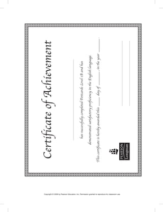 CertificateofAchievement
hassuccessfullycompletedPostcardsLevel1Bandhas
demonstratedsatisfactoryproficiencyintheEnglishlanguage.
Thiscertificateisherebyawardedthis_dayof_,intheyear_.
Copyright © 2008 by Pearson Education, Inc. Permission granted to reproduce for classroom use.
Postcards_splitB_TE1_GR.indd 107 2/27/07 10:22:22 AM0:22:22 AM
 