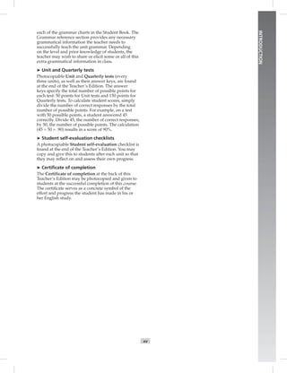 INTRODUCTION
xv
each of the grammar charts in the Student Book. The
Grammar reference section provides any necessary
grammatical information the teacher needs to
successfully teach the unit grammar. Depending
on the level and prior knowledge of students, the
teacher may wish to share or elicit some or all of this
extra grammatical information in class.
➤ Unit and Quarterly tests
Photocopiable Unit and Quarterly tests (every
three units), as well as their answer keys, are found
at the end of the Teacher’s Edition. The answer
keys specify the total number of possible points for
each test: 50 points for Unit tests and 150 points for
Quarterly tests. To calculate student scores, simply
divide the number of correct responses by the total
number of possible points. For example, on a test
with 50 possible points, a student answered 45
correctly. Divide 45, the number of correct responses,
by 50, the number of possible points. The calculation
(45 ÷ 50 = .90) results in a score of 90%.
➤ Student self-evaluation checklists
A photocopiable Student self-evaluation checklist is
found at the end of the Teacher’s Edition. You may
copy and give this to students after each unit so that
they may reﬂect on and assess their own progress.
➤ Certiﬁcate of completion
The Certificate of completion at the back of this
Teacher’s Edition may be photocopied and given to
students at the successful completion of this course.
The certiﬁcate serves as a concrete symbol of the
effort and progress the student has made in his or
her English study.
Postcards_splitB_TE1_FM.indd xv 2/27/07 10:23:15 AM0:23:15 AM
 