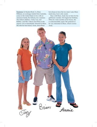 vi-5_SB1
Summary: In Student Book 1A, Brian
Williams, an exchange student from Australia,
comes to the United States to live with an
American family, the Gibsons, for a summer.
The Gibson children—Andy, Liza, and
Robbie—and Mrs. Gibson meet Brian at the
airport. Liza is immediately attracted to Brian.
She tells her best friend, Annie, about Brian
but refuses to have the two meet. Later, Brian
meets Joey, Liza’s only cousin.
Busy with Brian, Andy has no time for his
girlfriend, Caroline. He forgets her birthday.
When he visits Caroline at her house, she
is understandably upset. She pretends to
be very interested in Brian, which worries
Andy.
vi-5_SB1B_LGS_14106.indd vi 1/22/07 3:06:47 PM
 