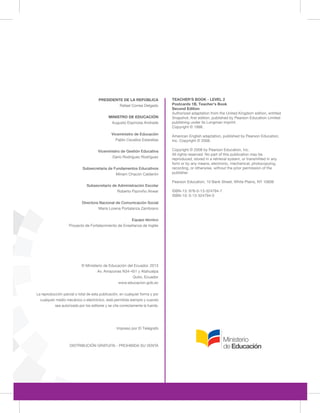 PRESIDENTE DE LA REPÚBLICA
Rafael Correa Delgado
MINISTRO DE EDUCACIÓN
Augusto Espinosa Andrade
Viceministro de Educación
Pablo Cevallos Estarellas
Viceministro de Gestión Educativa
Darío Rodríguez Rodríguez
Subsecretaria de Fundamentos Educativos
Miriam Chacón Calderón
Subsecretario de Administración Escolar
Roberto Pazmiño Alvear
Directora Nacional de Comunicación Social
María Lorena Portalanza Zambrano
Equipo técnico
Proyecto de Fortalecimiento de Enseñanza de Inglés
© Ministerio de Educación del Ecuador, 2013
Av. Amazonas N34-451 y Atahualpa
Quito, Ecuador
www.educacion.gob.ec
DISTRIBUCIÓN GRATUITA - PROHIBIDA SU VENTA
TEACHER'S BOOK - LEVEL 2
Postcards 1B, Teacher's Book
Second Edition
Authorized adaptation from the United Kingdom edition, entitled
Snapshot, first edition, published by Pearson Education Limited
publishing under its Longman imprint.
Copyright © 1998.
American English adaptation, published by Pearson Education,
Inc. Copyright © 2008.
Copyright © 2008 by Pearson Education, Inc.
All rights reserved. No part of this publication may be
reproduced, stored in a retrieval system, or transmitted in any
form or by any means, electronic, mechanical, photocopying,
recording, or otherwise, without the prior permission of the
publisher.
Pearson Education, 10 Bank Street, White Plains, NY 10606
ISBN-13: 978-0-13-324794-7
ISBN-10: 0-13-324794-5
Impreso por El Telégrafo
La reproducción parcial o total de esta publicación, en cualquier forma y por
cualquier medio mecánico o electrónico, está permitida siempre y cuando
sea autorizada por los editores y se cite correctamente la fuente.
 
