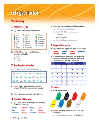 Postcards
Aa Bb Cc Dd Ee Ff Gg Hh Ii
Jj Kk Ll Mm Nn Oo Pp Qq Rr
Ss Tt Uu Vv Ww Xx Yy Zz
orange
whitebrownblue
red
yellow
blackgreen
Vocabulary
1 Numbers 1–20
A. 2 Listen and repeat the numbers.
B. PAIRS. Close your book. Take turns
counting up to 20.
A: One.
B: Two.
A: Three.
2 The English alphabet
A. 3 Listen and repeat the alphabet.
B. PAIRS. The English alphabet has ﬁve
vowels. Write the vowels in the blanks.
C. How many consonants are there?
3 Months of the year
A. 4 Listen and repeat the twelve months
that make up a year.
January February March April
May June July August
September October November December
B. Write the month of each holiday or event.
1. Halloween October
2. Valentine’s Day
3. Christmas
4. New Year’s Day
5. Your birthday
4 Days of the week
A. 5 Listen and repeat the days of the week.
Sunday Monday Tuesday Wednesday
Thursday Friday Saturday
B. A week has ﬁve weekdays and a two-day
weekend. Look at the calendar and circle
the days that make up a weekend.
5 Colors
A. Look at the colors.
B. PAIRS. What colors do you like? Tell your
classmate.
A: I like yellow and blue. B: I like red.
1 one 8 eight 15 fifteen
2 two 9 nine 16 sixteen
3 three 10 ten 17 seventeen
4 four 11 eleven 18 eighteen
5 five 12 twelve 19 nineteen
6 six 13 thirteen 20 twenty
7 seven 14 fourteen
2 Let’s get started.
vi-5_SB1B_LGS_14106.indd 2 1/17/07 7:20:26 PM
 