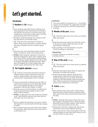 T2
TEACHER’SNOTES
Vocabulary
1 Numbers 1–20 (10 min.)
A.
• Have students open their books. Hold up your
book and point to the instructions for Exercise A.
Say Read the instructions as I read them aloud. The
combination of aural and written input will help
students grasp their task more easily.
• If helpful, model repeating a few numbers with
the class before you start the audio.
• 2 Play the audio, pausing for students to
repeat. Work on pronunciation as needed. Replay
the audio if helpful and have students repeat
again.
B.
• Have the class read aloud the numbers in their
books. Continue to work with pronunciation.
• PAIRS. Direct students’ attention to Exercise B.
Read the instructions aloud. Have students close
their books. With a strong student, model taking
turns counting. Assign partners and walk around
to monitor and help as students practice. When
they are ﬁnished, have them change roles and
practice again; demonstrate this with a pair.
2 The English alphabet (10 min.)
A.
• 3 Point to and read the instructions aloud as
students follow along in their books. Play the
audio as students listen and repeat. Work on
pronunciation, replaying the audio if needed.
B.
• Point to and read the instructions aloud. Elicit or
explain the meaning of vowel (a letter that stands
for a sound made by letting air out without
stopping it with the lips, tongue, or teeth).
• Elicit the answer to the ﬁrst blank. (Aa) Write this
on the board and have students write it in the
blank in their textbook.
• PAIRS. Assign pairs and walk around as students
work. Then elicit the answers and write them on
the board. (Aa, Ee, Ii, Oo, Uu)
C.
• Elicit or explain the meaning of consonant (a letter
that stands for a sound made with the lips, tongue,
or teeth).
• Have students count and write down the number
of consonants. Then elicit the answer and write it
on the board. (21)
Extension
Say several letters in sequence (a, b, c, d) and then
pause to see if students can supply the next letter.
Continue, giving fewer and fewer letters before
pausing.
3 Months of the year (10 min.)
A.
• 4 Play the audio one or more times as students
listen and repeat.
B.
• Read the instructions aloud and elicit the answer
to the ﬁrst two items. Write the answer to the
second item on the board.
• Have students work individually or in pairs.
Check by calling on volunteers.
Answer key
1. October 2. February 3. December 4. January
5. Answers will vary.
4 Days of the week (5 min.)
A.
• 5 Play the audio one or more times as students
listen and repeat.
B.
• Read the instructions aloud. Elicit or explain the
meanings of weekday and weekend.
• Point to the January calendar. Elicit the ﬁrst
weekend days. Write them on the board and
model circling them in your book. Then have
students work individually to ﬁnish circling the
dates. When students have ﬁnished, elicit the
answers and write them on the board.
5 Colors (5 min.)
A.
• Have students look at the colors in their books.
Read the names aloud and have students repeat.
Then point to the colors and elicit the names from
the class.
B.
• PAIRS. Read the instructions aloud. Then read
the example exchange and have students repeat.
Model the activity with a student. Then call on a
pair to stand and model it for the class.
• Assign pairs and have students ask and answer.
Then elicit answers from different students.
• Take a class survey of the most popular colors by
asking students to raise their hand when you call
out one of their favorite colors.
Postcards_splitB_TE1_FM.indd T2 2/27/07 10:23:15 AM7:20:26 PM
 