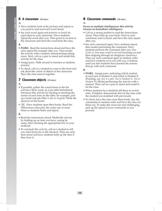 vi-5_SB1
T3
TEACHER’SNOTES
6 A classroom (10 min.)
A.
• Have students look at the pictures and repeat as
you point to and read each word aloud.
• Say each word again and point to or touch its
equivalent in your classroom. Have students
repeat the word after you. Then point to an item in
the classroom and elicit the word from the class.
B.
• PAIRS. Read the instructions aloud and have the
class repeat the example after you. Then model
the activity with a student, demonstrating taking
turns. Next, call on a pair to stand and model this
activity for the class.
• Assign pairs. Walk around to monitor as students
practice.
• To check, call on a student to come to the front and
ask about the colors of objects in the classroom.
Have the class answer together.
7 Classroom objects (15 min.)
A.
• If possible, gather the actual items in the list
and have them ready on your table beforehand.
Introduce this activity by eliciting or teaching the
names of each item on the table; for example, pick
up a book and ask What is this in English? Write the
answers on the board.
• 6 Have students open their books. Read the
instructions, then play the audio one or more
times as students listen and repeat.
B.
• Read the instructions aloud. Model the activity
by holding up an item you have, saying its
name, then checking the appropriate box in your
textbook.
• To conclude this activity, call on a student to tell
you what boxes he or she checked. Then say each
item aloud and have students hold up the item if
they have it.
8 Classroom commands (10 min.)
A.
Focus on multiple intelligences: this activity
focuses on kinesthetic intelligence.
• Call on a strong student to read the instructions
aloud. Then hold up your book. Point to each
command, read it aloud, and have the class repeat
after you.
• Say each command again, have students repeat,
then model performing the command. Have
students perform the command after you. (For
Come in, you may want to act out knocking on and
then stepping through an imaginary doorway.)
Then say each command again in random order
and have students act it out with you. Continue
until you feel students have learned the actions
that go with each command.
B.
• PAIRS. Assign pairs, indicating which student
in each pair is Student A and which is Student B.
(Pointing, say You’re a pair. You’re Student A. You’re
Student B.) Model performing the activity with a
student. Then call on a pair to stand and model it
for the class.
• When students have ﬁnished, tell them to switch
roles. If helpful, demonstrate this for the class with
the student you modeled with previously.
• To check, have the class close their books. Say the
commands in random order and have the class act
them out. To make this more fun and challenging,
pick up the speed of your commands as you
proceed.
Postcards_splitB_TE1_FM.indd T3 2/27/07 10:23:17 AM
 