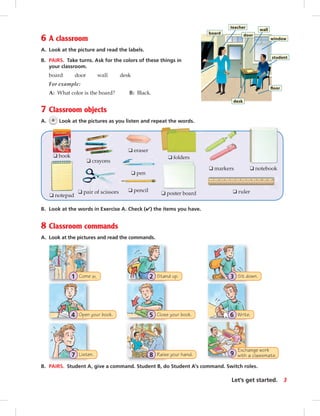 Stand up.2Come in.1
Close your book.5
Sit down.3
Open your book.4 Write.6
Exchange work
with a classmate.9Raise your hand.8Listen.7
8 Classroom commands
A. Look at the pictures and read the commands.
6 A classroom
A. Look at the picture and read the labels.
B. PAIRS. Take turns. Ask for the colors of these things in
your classroom.
board door wall desk
For example:
A: What color is the board? B: Black.
7 Classroom objects
A. 6 Look at the pictures as you listen and repeat the words.
B. Look at the words in Exercise A. Check (✔) the items you have.
B. PAIRS. Student A, give a command. Student B, do Student A’s command. Switch roles.
❑ book
❑ eraser
❑ markers
❑ notepad
❑ pen
❑ poster board
❑ crayons
❑ folders
❑ notebook
❑ pair of scissors ❑ pencil ❑ ruler
3Let’s get started.
board
teacher
door
wall
window
student
ﬂoor
desk
vi-5_SB1B_LGS_14106.indd 3 1/17/07 7:20:31 PM0:23:17 AM
 