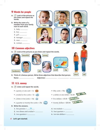 Postcards
man woman
girl
teenager
baby boy
9 Words for people
A. 7 Look at the pictures as
you listen and repeat the
words.
B. Write the name of a
member from your family
next to each word.
1. baby
2. boy
3. girl
4. teenager
5. man
6. woman
10 Common adjectives
A. 8 Look at the pictures as you listen and repeat the words.
B. Think of a famous person. Write three adjectives that describe that person.
Name: Adjectives:
11 U.S. money
A. 9 Listen and repeat the words.
• a penny or one cent = 1¢ • ﬁfty cents = 50¢
• a nickel or ﬁve cents = 5¢ • a dollar or one dollar = $1.00
• a dime or ten cents = 10¢ • ﬁve dollars = $5.00
• a quarter or twenty-ﬁve cents = 25¢ • twenty dollars = $20.00
B. Write the answers.
1. ﬁve pennies = 5¢ 4. two nickels =
2. two dimes and a nickel = 5. four quarters =
3. two quarters = 6. two ten dollars =
beautiful
handsome
young
old
small big
short tall
4 Let’s get started.
vi-5_SB1B_LGS_14106.indd 4 1/17/07 7:20:37 PM
 