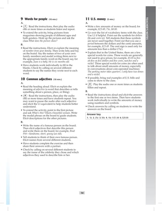 T4
TEACHER’SNOTES
9 Words for people (10 min.)
A.
• 7 Read the instructions, then play the audio
one or more times as students listen and repeat.
• To extend the activity, bring pictures from
magazines showing people of different ages and
both genders. Hold up the pictures and ask the
class What does the picture show?
B.
• Read the instructions. Elicit or explain the meaning
of member from your family. Then write baby and boy
on the board. Say the names of two of your own
family members and model writing them next to
the appropriate family word on the board; say, for
example, Juan is a baby. He is six months old.
• Have students work individually to ﬁll in the
blanks. Check by calling on several different
students to say the names they wrote next to each
word.
10 Common adjectives (10 min.)
A.
• Read the heading aloud. Elicit or explain the
meaning of adjective (a word that describes or tells
something about a person, place, or thing).
• 8 Read the instructions, then play the audio
one or more times and have students repeat. You
may want to pause the audio after each adjective
and elicit the L1 equivalent to help students better
understand.
• To extend the activity, point to the ﬁrst picture
and ask What’s this? Elicit a beautiful woman. Write
the model phrase on the board to guide students.
Elicit descriptions for the other pictures.
B.
• Write the name of a famous person on the board.
Then elicit adjectives that describe this person
and write them on the board; for example, Brad
Pitt—handsome, short, young (or old).
• Tell students to think of their own famous person.
Elicit names from several different students.
• Have students complete the exercise and then
share their answers with a partner.
• Check by calling on several different students to
say the name of the celebrity they chose and which
adjectives they used to describe him or her.
11 U.S. money (5 min.)
A.
• Write a few amounts of money on the board; for
example, $23.49, 75¢, $8.00.
• Go over the list of vocabulary items with the class.
Use L1 if helpful. Point out the symbols for dollars
($) and cents (¢). Tell students that these symbols
are never used together. Point out that you use a
period between the dollars and the cents amounts,
for example, $23.49. The cent sign is used only for
amounts less than a dollar (75¢).
• Explain that in the United States, there are a few
special words for coins. These words are generally
not used to give prices; for example, $5.05 is ﬁve-
oh-ﬁve or ﬁve dollars and ﬁve cents, not ﬁve and a
nickel. These special words for coins are often used
to talk about small amounts of money, especially
in conversations about coin-operated machines:
The parking meter takes quarters. I only have two dimes
and a nickel.
• If possible, bring real examples of U.S. bills and
coins to show to the class.
• 9 Play the audio one or more times as students
listen and repeat.
B.
• Read the instructions aloud and elicit the answers
to the ﬁrst one or two items. Then have students
work individually to write the amounts of money
using numbers and symbols.
• Check answers by calling on students to write the
answers on the board.
Answer key
1. 5¢ 2. 25¢ 3. 50¢ 4. 10¢ 5 $1.00 6. $20.00
Postcards_splitB_TE1_FM.indd T4 2/27/07 10:23:18 AM7:20:37 PM
 