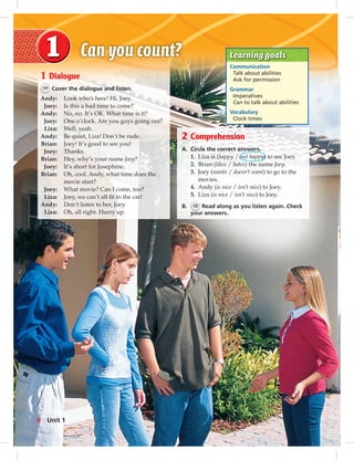 Postcards
Learning goals
Communication
Talk about abilities
Ask for permission
Grammar
Imperatives
Can to talk about abilities
Vocabulary
Clock times
1 Dialogue
11 Cover the dialogue and listen.
Andy: Look who’s here! Hi, Joey.
Joey: Is this a bad time to come?
Andy: No, no. It’s OK. What time is it?
Joey: One o’clock. Are you guys going out?
Liza: Well, yeah.
Andy: Be quiet, Liza! Don’t be rude.
Brian: Joey! It’s good to see you!
Joey: Thanks.
Brian: Hey, why’s your name Joey?
Joey: It’s short for Josephine.
Brian: Oh, cool. Andy, what time does the
movie start?
Joey: What movie? Can I come, too?
Liza: Joey, we can’t all ﬁt in the car!
Andy: Don’t listen to her, Joey.
Liza: Oh, all right. Hurry up.
2 Comprehension
A. Circle the correct answers.
1. Liza is (happy / not happy) to see Joey.
2. Brian (likes / hates) the name Joey.
3. Joey (wants / doesn’t want) to go to the
movies.
4. Andy (is nice / isn’t nice) to Joey.
5. Liza (is nice / isn’t nice) to Joey.
B. 12 Read along as you listen again. Check
your answers.
6 Unit 1
006-013_SB1B_U01_14106.indd 6 1/17/07 7:25:31 PM
 