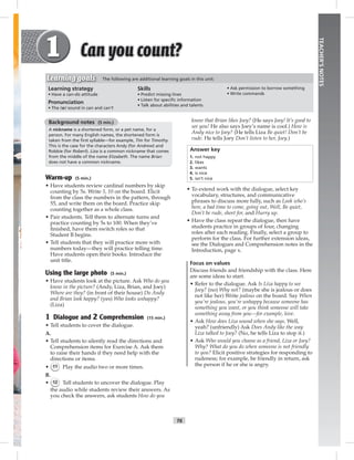 T6
TEACHER’SNOTES
know that Brian likes Joey? (He says Joey! It’s good to
see you! He also says Joey’s name is cool.) How is
Andy nice to Joey? (He tells Liza Be quiet! Don’t be
rude. He tells Joey Don’t listen to her, Joey.)
Answer key
1. not happy
2. likes
3. wants
4. is nice
5. isn’t nice
• To extend work with the dialogue, select key
vocabulary, structures, and communicative
phrases to discuss more fully, such as Look who’s
here, a bad time to come, going out, Well, Be quiet,
Don’t be rude, short for, and Hurry up.
• Have the class repeat the dialogue, then have
students practice in groups of four, changing
roles after each reading. Finally, select a group to
perform for the class. For further extension ideas,
see the Dialogues and Comprehension notes in the
Introduction, page x.
Focus on values
Discuss friends and friendship with the class. Here
are some ideas to start.
• Refer to the dialogue. Ask Is Liza happy to see
Joey? (no) Why not? (maybe she is jealous or does
not like her) Write jealous on the board. Say When
you’re jealous, you’re unhappy because someone has
something you want, or you think someone will take
something away from you—for example, love.
• Ask How does Liza sound when she says, Well,
yeah? (unfriendly) Ask Does Andy like the way
Liza talked to Joey? (No, he tells Liza to stop it.)
• Ask Who would you choose as a friend, Liza or Joey?
Why? What do you do when someone is not friendly
to you? Elicit positive strategies for responding to
rudeness; for example, be friendly in return, ask
the person if he or she is angry.
Background notes (5 min.)
A nickname is a shortened form, or a pet name, for a
person. For many English names, the shortened form is
taken from the ﬁrst syllable—for example, Tim for Timothy.
This is the case for the characters Andy (for Andrew) and
Robbie (for Robert). Liza is a common nickname that comes
from the middle of the name Elizabeth. The name Brian
does not have a common nickname.
Warm-up (5 min.)
• Have students review cardinal numbers by skip
counting by 5s. Write 5, 10 on the board. Elicit
from the class the numbers in the pattern, through
55, and write them on the board. Practice skip
counting together as a whole class.
• Pair students. Tell them to alternate turns and
practice counting by 5s to 100. When they’ve
ﬁnished, have them switch roles so that
Student B begins.
• Tell students that they will practice more with
numbers today—they will practice telling time.
Have students open their books. Introduce the
unit title.
Using the large photo (5 min.)
• Have students look at the picture. Ask Who do you
know in the picture? (Andy, Liza, Brian, and Joey)
Where are they? (in front of their house) Do Andy
and Brian look happy? (yes) Who looks unhappy?
(Liza)
1 Dialogue and 2 Comprehension (15 min.)
• Tell students to cover the dialogue.
A.
• Tell students to silently read the directions and
Comprehension items for Exercise A. Ask them
to raise their hands if they need help with the
directions or items.
• 11 Play the audio two or more times.
B.
• 12 Tell students to uncover the dialogue. Play
the audio while students review their answers. As
you check the answers, ask students How do you
Learning strategy
• Have a can-do attitude
Pronunciation
• The /æ/ sound in can and can’t
Skills
• Predict missing lines
• Listen for speciﬁc information
• Talk about abilities and talents
• Ask permission to borrow something
• Write commands
Learning goals The following are additional learning goals in this unit:
Postcards_splitB_TE1_U01.indd T6 2/27/07 10:23:37 AM7:25:31 PM
 