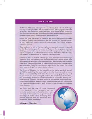 TO OUR TEACHERS
The Ministry of Education aims at providing Ecuador’s students with both the foreign
language knowledge and the skills needed to succeed in today’s globalized world
as English is the international language that will allow them to access knowledge
and information and that will become an instrument of personal and professional
empowerment to build a more prosperous, equitable society.
For the first time, the Ministry of Education will provide free English textbooks
to students. This will contribute to the learning process in a positive manner,
for every student will have an additional resource to aid them in their language
acquisition process.
These textbooks as well as the teaching-learning approach adopted are guided
by the Common European Framework of Reference for Languages: Learning,
Teaching, Assessment, which is an internationally recognized standard for the
explicit description of educational objectives, content elaboration, and methods as
well as a basis for the reflection on current educational practices.
Furthermore, because students will be taught under the Communicative Language
Approach, which perceives language learning as a dynamic, flexible process, and
promotes learner autonomy, teachers and learners are enthusiastically invited to
make use of the English language for meaningful communication and as a tool to
open windows to the world, unlock doors to opportunities, and expand their minds
to the understanding of new ideas and other cultures.
The Ministry of Education has also created in-service teacher standards aligned
to TESOL, establishing the benchmark as to what teachers need to know.
The B2 benchmark (CEFR), which states the minimum language proficiency level
for pre-service and in-service English teachers, has also been institutionalized,
thus guaranteeing students will have teachers who are proficient in the language.
Finally, through a rigorous evaluation procedure and teachers’ development plan,
the Ministry of Education will assist current in-service English teachers in improving
their present language proficiency levels to foster the teaching-learning processes
in the classroom.
We hope that by way of these innovations
—new standards, a new curriculum, and new
textbooks—students and teachers alike will be more
motivated in their classrooms to gain thorough
knowledge of English while developing their
personal language skills and enhancing their
professional abilities, respectively.
Ministry of Education
d
 